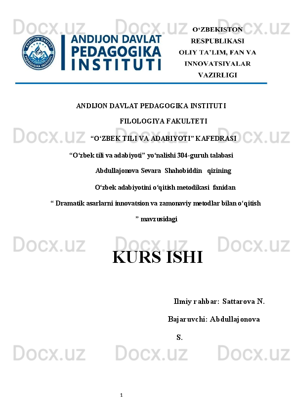 1ANDIJON DAVLAT PEDAGOGIKA INSTITUTI 
FILOLOGIYA FAKULTETI 
“O ZBEK TILI VA ADABIYOTI” KAFEDRASI ʻ
“O zbek tili va adabiyoti” yo nalishi 304-guruh talabasi 	
ʻ ʻ
Abdullajonova Sevara  Shahobiddin   qizining 
                             O zbek adabiyotini o qitish metodikasi 	
ʻ ʻ   fanidan                
“  Dramatik asarlarni innovatsion va zamonaviy metodlar bilan o‘qitish
 ” mavzusidagi
KURS ISHI 
 
      Ilmiy rahbar:   Sattarova N.
                                 Bajaruvchi:  Abdullajonova
S. 