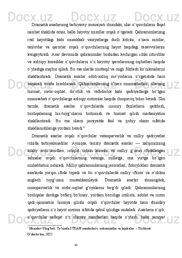 10Dramatik asarlarning tarbiyaviy xususiyati shundaki, ular o‘quvchilarni faqat
nasihat shaklida emas, balki hayotiy misollar orqali o‘rgatadi. Qahramonlarning
real   hayotdagi   kabi   murakkab   vaziyatlarga   duch   kelishi,   o‘zaro   nizolar,
tanlovlar   va   qarorlar   orqali   o‘quvchilarning   hayot   haqidagi   tasavvurlarini
kengaytiradi.   Asar   davomida   qahramonlar   boshidan   kechirgan   ichki   iztiroblar
va   axloqiy   kurashlar   o‘quvchilarni   o‘z   hayotiy   qarorlarining   oqibatlari   haqida
o‘ylashga majbur qiladi. Bu esa ularda mustaqil va ongli fikrlash ko‘nikmalarini
shakllantiradi.   Dramatik   asarlar   odob-axloq   me’yorlarini   o‘rgatishda   ham
samarali   vosita   hisoblanadi.   Qahramonlarning   o‘zaro   munosabatlari,   ularning
hurmat,   mehr-oqibat,   do‘stlik   va   vafodorlik   kabi   qadriyatlarga   bo‘lgan
munosabati o‘quvchilarga axloqiy mezonlar haqida chuqurroq bilim beradi. Shu
tarzda,   dramatik   asarlar   o‘quvchilarda   insoniy   fazilatlarni   qadrlash,
boshqalarning   his-tuyg‘ularini   tushunish   va   hurmat   qilish   madaniyatini
shakllantiradi.   Bu   esa   ularni   jamiyatda   faol   va   ijobiy   shaxs   sifatida
shakllanishlariga yordam beradi. 4
Dramatik   asarlar   orqali   o‘quvchilar   vatanparvarlik   va   milliy   qadriyatlar
ruhida   tarbiyalanadilar.   Ayniqsa,   tarixiy   dramatik   asarlar   —   xalqimizning
azaliy   orzu-umidlari,   istiqlol   uchun   kurashi   va   milliy   g‘ururi   ifodalangan
sahnalar   orqali   o‘quvchilarning   vatanga,   millatga,   ona   yurtga   bo‘lgan
muhabbatini oshiradi. Milliy qahramonlarning jasoratlari, fidoiyliklari dramatik
asarlarda   yorqin   ifoda   topadi   va   bu   o‘quvchilarda   milliy   iftixor   va   o‘zlikni
anglash   tuyg‘usini   mustahkamlaydi.   Dramatik   asarlar   shuningdek,
insonparvarlik   va   mehr-oqibat   g‘oyalarini   targ‘ib   qiladi.   Qahramonlarning
boshqalar   dardiga   befarq   bo‘lmay,   yordam   berishga   intilishi,   adolat   va   inson
qadr-qimmatini   himoya   qilishi   orqali   o‘quvchilar   hayotda   ham   shunday
qadriyatlarni o‘z hayot mezoni sifatida qabul qilishga undaladi. Asarlarni o‘qib,
o‘quvchilar   nafaqat   o‘z   shaxsiy   manfaatlari   haqida   o‘ylash,   balki   jamiyat
4
  Murodov Ulug‘bek.  Ta’limda STEAM yondashuvi: imkoniyatlar va tajribalar . – Toshkent: 
O‘zbekiston, 2022. 