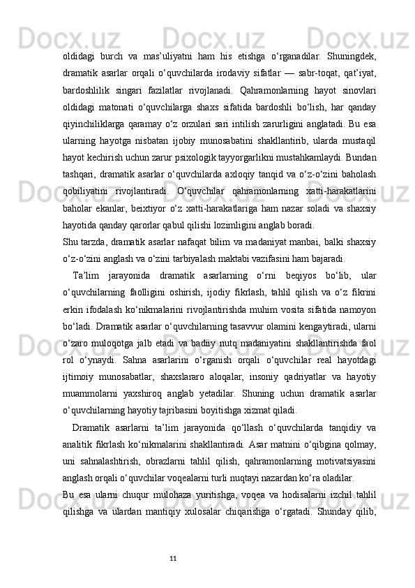11oldidagi   burch   va   mas’uliyatni   ham   his   etishga   o‘rganadilar.   Shuningdek,
dramatik   asarlar   orqali   o‘quvchilarda   irodaviy   sifatlar   —   sabr-toqat,   qat’iyat,
bardoshlilik   singari   fazilatlar   rivojlanadi.   Qahramonlarning   hayot   sinovlari
oldidagi   matonati   o‘quvchilarga   shaxs   sifatida   bardoshli   bo‘lish,   har   qanday
qiyinchiliklarga  qaramay  o‘z  orzulari  sari   intilish   zarurligini   anglatadi.  Bu   esa
ularning   hayotga   nisbatan   ijobiy   munosabatini   shakllantirib,   ularda   mustaqil
hayot kechirish uchun zarur psixologik tayyorgarlikni mustahkamlaydi. Bundan
tashqari,   dramatik   asarlar   o‘quvchilarda   axloqiy   tanqid   va   o‘z-o‘zini   baholash
qobiliyatini   rivojlantiradi.   O‘quvchilar   qahramonlarning   xatti-harakatlarini
baholar   ekanlar,   beixtiyor   o‘z   xatti-harakatlariga   ham   nazar   soladi   va   shaxsiy
hayotida qanday qarorlar qabul qilishi lozimligini anglab boradi.
Shu tarzda, dramatik asarlar nafaqat bilim va madaniyat manbai, balki shaxsiy
o‘z-o‘zini anglash va o‘zini tarbiyalash maktabi vazifasini ham bajaradi.
Ta’lim   jarayonida   dramatik   asarlarning   o‘rni   beqiyos   bo‘lib,   ular
o‘quvchilarning   faolligini   oshirish,   ijodiy   fikrlash,   tahlil   qilish   va   o‘z   fikrini
erkin  ifodalash   ko‘nikmalarini  rivojlantirishda  muhim   vosita  sifatida namoyon
bo‘ladi. Dramatik asarlar o‘quvchilarning tasavvur olamini kengaytiradi, ularni
o‘zaro   muloqotga   jalb   etadi   va   badiiy   nutq   madaniyatini   shakllantirishda   faol
rol   o‘ynaydi.   Sahna   asarlarini   o‘rganish   orqali   o‘quvchilar   real   hayotdagi
ijtimoiy   munosabatlar,   shaxslararo   aloqalar,   insoniy   qadriyatlar   va   hayotiy
muammolarni   yaxshiroq   anglab   yetadilar.   Shuning   uchun   dramatik   asarlar
o‘quvchilarning hayotiy tajribasini boyitishga xizmat qiladi.
Dramatik   asarlarni   ta’lim   jarayonida   qo‘llash   o‘quvchilarda   tanqidiy   va
analitik fikrlash ko‘nikmalarini shakllantiradi. Asar  matnini  o‘qibgina qolmay,
uni   sahnalashtirish,   obrazlarni   tahlil   qilish,   qahramonlarning   motivatsiyasini
anglash orqali o‘quvchilar voqealarni turli nuqtayi nazardan ko‘ra oladilar.
Bu   esa   ularni   chuqur   mulohaza   yuritishga,   voqea   va   hodisalarni   izchil   tahlil
qilishga   va   ulardan   mantiqiy   xulosalar   chiqarishga   o‘rgatadi.   Shunday   qilib, 