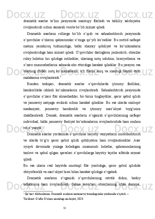 12dramatik   asarlar   ta’lim   jarayonida   mantiqiy   fikrlash   va   tahliliy   salohiyatni
rivojlantirish uchun samarali vosita bo‘lib xizmat qiladi.
Dramatik   asarlarni   rollarga   bo‘lib   o‘qish   va   sahnalashtirish   jarayonida
o‘quvchilar  o‘zlarini qahramonlar o‘rniga qo‘yib ko‘radilar. Bu metod nafaqat
matnni   yaxshiroq   tushunishga,   balki   shaxsiy   qobiliyat   va   ko‘nikmalarni
rivojlantirishga ham xizmat qiladi. O‘quvchilar dialoglarni jonlantirib, obrazlar
ruhiy   holatini   his   qilishga   intiladilar,   ularning   nutq   uslubini,   hissiyotlarini   va
o‘zaro munosabatlarini sahnada aks ettirishga harakat qiladilar. Bu jarayon esa
ularning   ifodali   nutq   ko‘nikmalarini,   o‘z   fikrini   aniq   va   mantiqli   bayon   etish
malakasini rivojlantiradi. 5
Bundan   tashqari,   dramatik   asarlar   o‘quvchilarda   ijtimoiy   faollikni,
hamkorlikda   ishlash   ko‘nikmalarini   rivojlantiradi.   Sahnalashtirish   jarayonida
o‘quvchilar   o‘zaro   fikr   almashadilar,   bir-birini   tinglaydilar,   qaror   qabul   qilish
va   jamoaviy   natijaga   erishish   uchun   harakat   qiladilar.   Bu   esa   ularda   muloqot
madaniyati,   jamoaviy   hamkorlik   va   ijtimoiy   mas’uliyat   tuyg‘usini
shakllantiradi.   Demak,   dramatik   asarlarni   o‘rganish   o‘quvchilarning   nafaqat
individual, balki  jamoaviy faoliyat  ko‘nikmalarini  rivojlantirishda  ham  muhim
rol o‘ynaydi.
Dramatik asarlar yordamida o‘quvchilar hayotiy vaziyatlarni modellashtirish
va   ularda   to‘g‘ri   qaror   qabul   qilish   qobiliyatini   ham   rivojlantiradilar.   Asar
syujeti   davomida   yuzaga   keladigan   muammoli   holatlar,   qahramonlarning
tanlovi   va   qabul   qilgan   qarorlari   o‘quvchilarga   hayotiy   tajriba   sifatida   xizmat
qiladi.
Bu   esa   ularni   real   hayotda   mustaqil   fikr   yuritishga,   qaror   qabul   qilishda
ehtiyotkorlik va mas’uliyat hissi bilan harakat qilishga o‘rgatadi.
Dramatik   asarlarni   o‘rganish   o‘quvchilarning   estetik   didini,   badiiy
tafakkurini   ham   rivojlantiradi.   Sahna   tasvirlari,   obrazlarning   ichki   dunyosi,
5
  Qo‘ziev Abdurahmon.  Dramatik asarlarni zamonaviy texnologiyalar yordamida o‘qitish . – 
Toshkent: G‘afur G‘ulom nomidagi nashriyot, 2023. 
