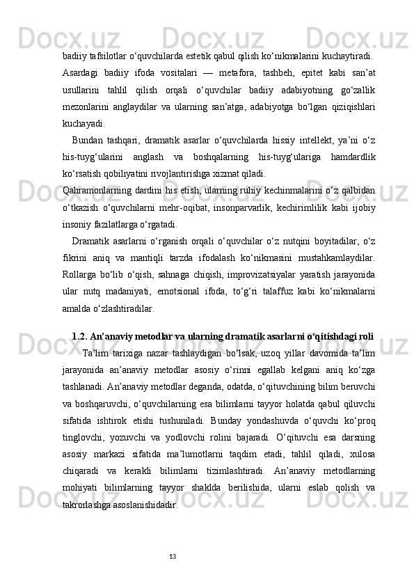 13badiiy tafsilotlar o‘quvchilarda estetik qabul qilish ko‘nikmalarini kuchaytiradi.
Asardagi   badiiy   ifoda   vositalari   —   metafora,   tashbeh,   epitet   kabi   san’at
usullarini   tahlil   qilish   orqali   o‘quvchilar   badiiy   adabiyotning   go‘zallik
mezonlarini   anglaydilar   va   ularning   san’atga,   adabiyotga   bo‘lgan   qiziqishlari
kuchayadi.
Bundan   tashqari,   dramatik   asarlar   o‘quvchilarda   hissiy   intellekt,   ya’ni   o‘z
his-tuyg‘ularini   anglash   va   boshqalarning   his-tuyg‘ulariga   hamdardlik
ko‘rsatish qobiliyatini rivojlantirishga xizmat qiladi.
Qahramonlarning dardini  his etish, ularning ruhiy kechinmalarini o‘z qalbidan
o‘tkazish   o‘quvchilarni   mehr-oqibat,   insonparvarlik,   kechirimlilik   kabi   ijobiy
insoniy fazilatlarga o‘rgatadi.
Dramatik   asarlarni   o‘rganish   orqali   o‘quvchilar   o‘z   nutqini   boyitadilar,   o‘z
fikrini   aniq   va   mantiqli   tarzda   ifodalash   ko‘nikmasini   mustahkamlaydilar.
Rollarga   bo‘lib   o‘qish,   sahnaga   chiqish,   improvizatsiyalar   yaratish   jarayonida
ular   nutq   madaniyati,   emotsional   ifoda,   to‘g‘ri   talaffuz   kabi   ko‘nikmalarni
amalda o‘zlashtiradilar.
1.2. An’anaviy metodlar va ularning dramatik asarlarni o‘qitishdagi roli
Ta’lim   tarixiga   nazar   tashlaydigan   bo‘lsak,   uzoq   yillar   davomida   ta’lim
jarayonida   an’anaviy   metodlar   asosiy   o‘rinni   egallab   kelgani   aniq   ko‘zga
tashlanadi. An’anaviy metodlar deganda, odatda, o‘qituvchining bilim beruvchi
va   boshqaruvchi,   o‘quvchilarning   esa   bilimlarni   tayyor   holatda   qabul   qiluvchi
sifatida   ishtirok   etishi   tushuniladi.   Bunday   yondashuvda   o‘quvchi   ko‘proq
tinglovchi,   yozuvchi   va   yodlovchi   rolini   bajaradi.   O‘qituvchi   esa   darsning
asosiy   markazi   sifatida   ma’lumotlarni   taqdim   etadi,   tahlil   qiladi,   xulosa
chiqaradi   va   kerakli   bilimlarni   tizimlashtiradi.   An’anaviy   metodlarning
mohiyati   bilimlarning   tayyor   shaklda   berilishida,   ularni   eslab   qolish   va
takrorlashga asoslanishidadir. 