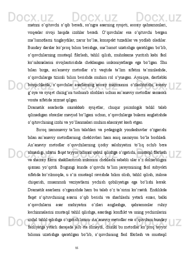 15matnni   o‘qituvchi   o‘qib   beradi,   so‘ngra   asarning   syujeti,   asosiy   qahramonlari,
voqealar   rivoji   haqida   izohlar   beradi.   O‘quvchilar   esa   o‘qituvchi   bergan
ma’lumotlarni tinglaydilar, zarur bo‘lsa, konspekt  tuzadilar va yodlab oladilar.
Bunday   darslar   ko‘proq   bilim   berishga,   ma’lumot   uzatishga   qaratilgan   bo‘lib,
o‘quvchilarning   mustaqil   fikrlash,   tahlil   qilish,   muhokama   yuritish   kabi   faol
ko‘nikmalarini   rivojlantirishda   cheklangan   imkoniyatlarga   ega   bo‘lgan.   Shu
bilan   birga,   an’anaviy   metodlar   o‘z   vaqtida   ta’lim   sifatini   ta’minlashda,
o‘quvchilarga   tizimli   bilim   berishda   muhim   rol   o‘ynagan.   Ayniqsa,   dastlabki
bosqichlarda,   o‘quvchilar   asarlarning   asosiy   mazmunini   o‘zlashtirishi,   asosiy
g‘oya va syujet chizig‘ini tushunib olishlari uchun an’anaviy metodlar samarali
vosita sifatida xizmat qilgan.
Dramatik   asarlarda   murakkab   syujetlar,   chuqur   psixologik   tahlil   talab
qilinadigan obrazlar  mavjud bo‘lgani uchun, o‘quvchilarga bularni  anglatishda
o‘qituvchining izohi va yo‘llanmalari muhim ahamiyat kasb etgan.
Biroq   zamonaviy   ta’lim   talablari   va   pedagogik   yondashuvlar   o‘zgarishi
bilan   an’anaviy   metodlarning   cheklovlari   ham   aniq   namoyon   bo‘la   boshladi.
An’anaviy   metodlar   o‘quvchilarning   ijodiy   salohiyatini   to‘liq   ochib   bera
olmasligi, ularni faqat tayyor bilimni qabul qilishga o‘rgatishi, mustaqil fikrlash
va shaxsiy fikrni shakllantirish imkonini cheklashi sababli ular o‘z dolzarbligini
qisman   yo‘qotdi.   Bugungi   kunda   o‘quvchi   ta’lim   jarayonining   faol   subyekti
sifatida   ko‘rilmoqda,   u   o‘zi   mustaqil   ravishda   bilim   olish,   tahlil   qilish,   xulosa
chiqarish,   muammoli   vaziyatlarni   yechish   qobiliyatiga   ega   bo‘lishi   kerak.
Dramatik   asarlarni   o‘rganishda   ham   bu   talab   o‘z   ta’sirini   ko‘rsatdi.   Endilikda
faqat   o‘qituvchining   asarni   o‘qib   berishi   va   sharhlashi   yetarli   emas,   balki
o‘quvchilarni   asar   mohiyatini   o‘zlari   anglashga,   qahramonlar   ruhiy
kechinmalarini mustaqil tahlil qilishga, asardagi konflikt va uning yechimlarini
izchil tahlil qilishga o‘rgatish lozim. An’anaviy metodlar esa o‘quvchini bunday
faoliyatga yetarli darajada jalb eta olmaydi, chunki bu metodlar ko‘proq tayyor
bilimni   uzatishga   qaratilgan   bo‘lib,   o‘quvchining   faol   fikrlash   va   mustaqil 