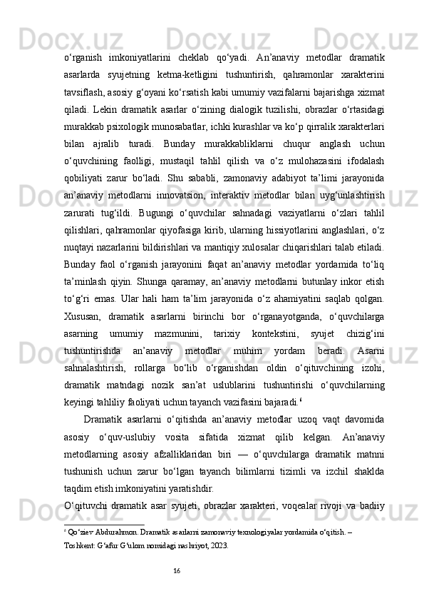16o‘rganish   imkoniyatlarini   cheklab   qo‘yadi.   An’anaviy   metodlar   dramatik
asarlarda   syujetning   ketma-ketligini   tushuntirish,   qahramonlar   xarakterini
tavsiflash, asosiy g‘oyani ko‘rsatish kabi umumiy vazifalarni bajarishga xizmat
qiladi.   Lekin   dramatik   asarlar   o‘zining   dialogik   tuzilishi,   obrazlar   o‘rtasidagi
murakkab psixologik munosabatlar, ichki kurashlar va ko‘p qirralik xarakterlari
bilan   ajralib   turadi.   Bunday   murakkabliklarni   chuqur   anglash   uchun
o‘quvchining   faolligi,   mustaqil   tahlil   qilish   va   o‘z   mulohazasini   ifodalash
qobiliyati   zarur   bo‘ladi.   Shu   sababli,   zamonaviy   adabiyot   ta’limi   jarayonida
an’anaviy   metodlarni   innovatsion,   interaktiv   metodlar   bilan   uyg‘unlashtirish
zarurati   tug‘ildi.   Bugungi   o‘quvchilar   sahnadagi   vaziyatlarni   o‘zlari   tahlil
qilishlari,  qahramonlar  qiyofasiga  kirib,  ularning  hissiyotlarini   anglashlari,  o‘z
nuqtayi nazarlarini bildirishlari va mantiqiy xulosalar chiqarishlari talab etiladi.
Bunday   faol   o‘rganish   jarayonini   faqat   an’anaviy   metodlar   yordamida   to‘liq
ta’minlash   qiyin.   Shunga   qaramay,   an’anaviy   metodlarni   butunlay   inkor   etish
to‘g‘ri   emas.   Ular   hali   ham   ta’lim   jarayonida   o‘z   ahamiyatini   saqlab   qolgan.
Xususan,   dramatik   asarlarni   birinchi   bor   o‘rganayotganda,   o‘quvchilarga
asarning   umumiy   mazmunini,   tarixiy   kontekstini,   syujet   chizig‘ini
tushuntirishda   an’anaviy   metodlar   muhim   yordam   beradi.   Asarni
sahnalashtirish,   rollarga   bo‘lib   o‘rganishdan   oldin   o‘qituvchining   izohi,
dramatik   matndagi   nozik   san’at   uslublarini   tushuntirishi   o‘quvchilarning
keyingi tahliliy faoliyati uchun tayanch vazifasini bajaradi. 6
Dramatik   asarlarni   o‘qitishda   an’anaviy   metodlar   uzoq   vaqt   davomida
asosiy   o‘quv-uslubiy   vosita   sifatida   xizmat   qilib   kelgan.   An’anaviy
metodlarning   asosiy   afzalliklaridan   biri   —   o‘quvchilarga   dramatik   matnni
tushunish   uchun   zarur   bo‘lgan   tayanch   bilimlarni   tizimli   va   izchil   shaklda
taqdim etish imkoniyatini yaratishdir.
O‘qituvchi   dramatik   asar   syujeti,   obrazlar   xarakteri,   voqealar   rivoji   va   badiiy
6
  Qo‘ziev Abdurahmon.  Dramatik asarlarni zamonaviy texnologiyalar yordamida o‘qitish . – 
Toshkent: G‘afur G‘ulom nomidagi nashriyot, 2023. 