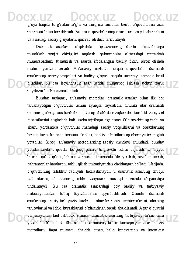17g‘oya   haqida   to‘g‘ridan-to‘g‘ri   va   aniq   ma’lumotlar   berib,   o‘quvchilarni   asar
mazmuni bilan tanishtiradi. Bu esa o‘quvchilarning asarni umumiy tushunishini
va asardagi asosiy g‘oyalarni qamrab olishini ta’minlaydi.
Dramatik   asarlarni   o‘qitishda   o‘qituvchining   sharhi   o‘quvchilarga
murakkab   syujet   chizig‘ini   anglash,   qahramonlar   o‘rtasidagi   murakkab
munosabatlarni   tushunish   va   asarda   ifodalangan   badiiy   fikrni   idrok   etishda
muhim   yordam   beradi.   An’anaviy   metodlar   orqali   o‘quvchilar   dramatik
asarlarning   asosiy   voqealari   va   badiiy   g‘oyasi   haqida   umumiy   tasavvur   hosil
qiladilar,   bu   esa   keyinchalik   asar   ustida   chuqurroq   ishlash   uchun   zarur
poydevor bo‘lib xizmat qiladi.
Bundan   tashqari,   an’anaviy   metodlar   dramatik   asarlar   bilan   ilk   bor
tanishayotgan   o‘quvchilar   uchun   ayniqsa   foydalidir.   Chunki   ular   dramatik
matnning o‘ziga xos tuzilishi — dialog shaklida rivojlanishi, konflikt va syujet
dinamikasini anglashda hali uncha tajribaga ega emas. O‘qituvchining izohi va
sharhi   yordamida   o‘quvchilar   matndagi   asosiy   voqeliklarni   va   obrazlarning
harakatlarini ko‘proq tushuna oladilar, badiiy tafsilotlarning ahamiyatini anglab
yetadilar.   Biroq,   an’anaviy   metodlarning   asosiy   cheklovi   shundaki,   bunday
yondashuvda   o‘quvchi   ko‘proq   passiv   tinglovchi   rolini   bajaradi.   U   tayyor
bilimni  qabul  qiladi, lekin o‘zi  mustaqil  ravishda  fikr  yuritish,  savollar  berish,
qahramonlar harakatini tahlil qilish imkoniyatidan cheklangan bo‘ladi. Natijada,
o‘quvchining   tafakkur   faoliyati   faollashmaydi,   u   dramatik   asarning   chuqur
qatlamlarini,   obrazlarning   ichki   dunyosini   mustaqil   ravishda   o‘rganishga
undalmaydi.   Bu   esa   dramatik   asarlardagi   boy   badiiy   va   tarbiyaviy
imkoniyatlardan   to‘liq   foydalanishni   qiyinlashtiradi.   Chunki   dramatik
asarlarning   asosiy   tarbiyaviy   kuchi   —   obrazlar   ruhiy   kechinmalarini,   ularning
tanlovlarini va ichki kurashlarini o‘zlashtirish orqali shakllanadi. Agar o‘quvchi
bu   jarayonda   faol   ishtirok   etmasa,   dramatik   asarning   tarbiyaviy   ta’siri   ham
yuzaki   bo‘lib   qoladi.   Shu   sababli   zamonaviy   ta’lim   konsepsiyasida   an’anaviy
metodlarni   faqat   mustaqil   shaklda   emas,   balki   innovatsion   va   interaktiv 