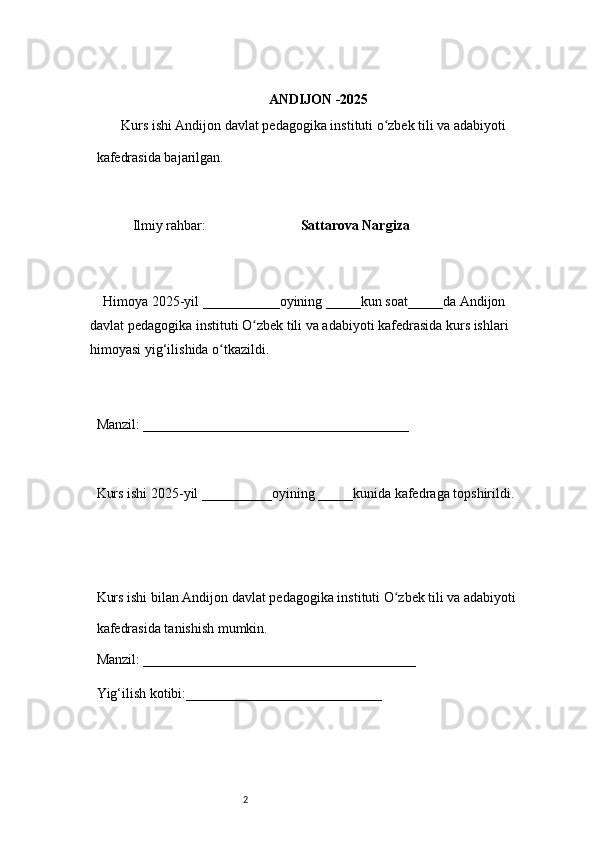 2 ANDIJON -2025 
        Kurs ishi Andijon davlat pedagogika instituti o zbek tili va adabiyotiʻ  
kafedrasida bajarilgan. 
 
Ilmiy rahbar:                            Sattarova Nargiza
 
     Himoya 2025-yil ___________oyining _____kun soat_____da Andijon 
davlat   pedagogika instituti O zbek tili va adabiyoti kafedrasida kurs ishlari 	
ʻ
himoyasi   yig‘ilishida o tkazildi. 	
ʻ
 
Manzil: ______________________________________ 
 
Kurs ishi 2025-yil __________oyining _____kunida kafedraga topshirildi. 
 
 
Kurs ishi bilan Andijon davlat pedagogika instituti O zbek tili va adabiyoti	
ʻ  
kafedrasida tanishish mumkin.  
Manzil: _______________________________________  
Yig‘ilish kotibi:____________________________  