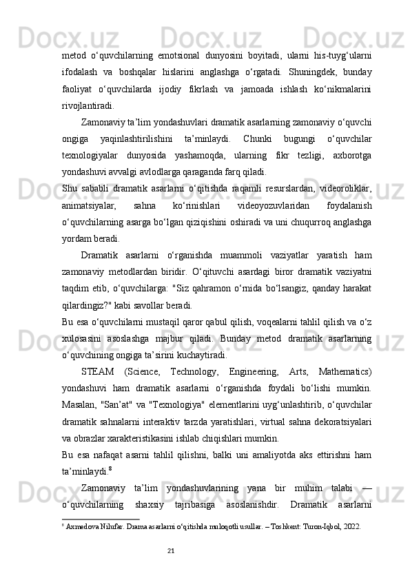 21metod   o‘quvchilarning   emotsional   dunyosini   boyitadi,   ularni   his-tuyg‘ularni
ifodalash   va   boshqalar   hislarini   anglashga   o‘rgatadi.   Shuningdek,   bunday
faoliyat   o‘quvchilarda   ijodiy   fikrlash   va   jamoada   ishlash   ko‘nikmalarini
rivojlantiradi.
Zamonaviy ta’lim yondashuvlari dramatik asarlarning zamonaviy o‘quvchi
ongiga   yaqinlashtirilishini   ta’minlaydi.   Chunki   bugungi   o‘quvchilar
texnologiyalar   dunyosida   yashamoqda,   ularning   fikr   tezligi,   axborotga
yondashuvi avvalgi avlodlarga qaraganda farq qiladi.
Shu   sababli   dramatik   asarlarni   o‘qitishda   raqamli   resurslardan,   videoroliklar,
animatsiyalar,   sahna   ko‘rinishlari   videoyozuvlaridan   foydalanish
o‘quvchilarning asarga bo‘lgan qiziqishini oshiradi va uni chuqurroq anglashga
yordam beradi.
Dramatik   asarlarni   o‘rganishda   muammoli   vaziyatlar   yaratish   ham
zamonaviy   metodlardan   biridir.   O‘qituvchi   asardagi   biror   dramatik   vaziyatni
taqdim   etib,   o‘quvchilarga:   "Siz   qahramon   o‘rnida   bo‘lsangiz,   qanday   harakat
qilardingiz?" kabi savollar beradi.
Bu esa o‘quvchilarni mustaqil qaror qabul qilish, voqealarni tahlil qilish va o‘z
xulosasini   asoslashga   majbur   qiladi.   Bunday   metod   dramatik   asarlarning
o‘quvchining ongiga ta’sirini kuchaytiradi.
STEAM   (Science,   Technology,   Engineering,   Arts,   Mathematics)
yondashuvi   ham   dramatik   asarlarni   o‘rganishda   foydali   bo‘lishi   mumkin.
Masalan,  "San’at" va "Texnologiya" elementlarini  uyg‘unlashtirib, o‘quvchilar
dramatik   sahnalarni   interaktiv   tarzda   yaratishlari,   virtual   sahna   dekoratsiyalari
va obrazlar xarakteristikasini ishlab chiqishlari mumkin.
Bu   esa   nafaqat   asarni   tahlil   qilishni,   balki   uni   amaliyotda   aks   ettirishni   ham
ta’minlaydi. 8
Zamonaviy   ta’lim   yondashuvlarining   yana   bir   muhim   talabi   —
o‘quvchilarning   shaxsiy   tajribasiga   asoslanishdir.   Dramatik   asarlarni
8
  Axmedova Nilufar.  Drama asarlarni o‘qitishda muloqotli usullar . – Toshkent: Turon-Iqbol, 2022. 