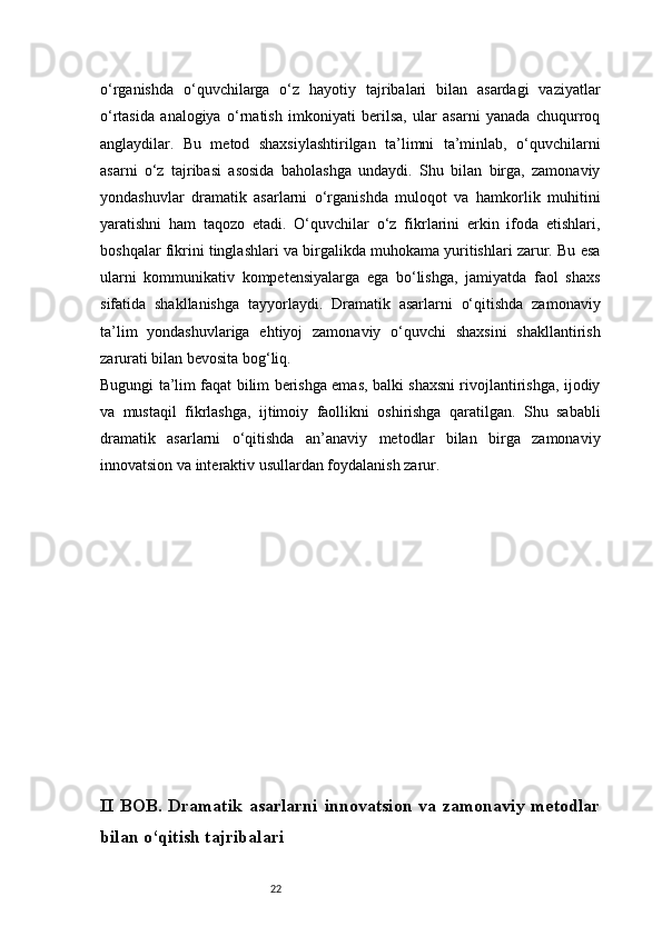 22o‘rganishda   o‘quvchilarga   o‘z   hayotiy   tajribalari   bilan   asardagi   vaziyatlar
o‘rtasida   analogiya   o‘rnatish   imkoniyati   berilsa,   ular   asarni   yanada   chuqurroq
anglaydilar.   Bu   metod   shaxsiylashtirilgan   ta’limni   ta’minlab,   o‘quvchilarni
asarni   o‘z   tajribasi   asosida   baholashga   undaydi.   Shu   bilan   birga,   zamonaviy
yondashuvlar   dramatik   asarlarni   o‘rganishda   muloqot   va   hamkorlik   muhitini
yaratishni   ham   taqozo   etadi.   O‘quvchilar   o‘z   fikrlarini   erkin   ifoda   etishlari,
boshqalar fikrini tinglashlari va birgalikda muhokama yuritishlari zarur. Bu esa
ularni   kommunikativ   kompetensiyalarga   ega   bo‘lishga,   jamiyatda   faol   shaxs
sifatida   shakllanishga   tayyorlaydi.   Dramatik   asarlarni   o‘qitishda   zamonaviy
ta’lim   yondashuvlariga   ehtiyoj   zamonaviy   o‘quvchi   shaxsini   shakllantirish
zarurati bilan bevosita bog‘liq.
Bugungi ta’lim faqat bilim berishga emas, balki shaxsni rivojlantirishga, ijodiy
va   mustaqil   fikrlashga,   ijtimoiy   faollikni   oshirishga   qaratilgan.   Shu   sababli
dramatik   asarlarni   o‘qitishda   an’anaviy   metodlar   bilan   birga   zamonaviy
innovatsion va interaktiv usullardan foydalanish zarur.
II  BOB. Dramatik  asarlarni   innovatsion   va zamonaviy  metodlar
bilan o‘qitish tajribalari 
