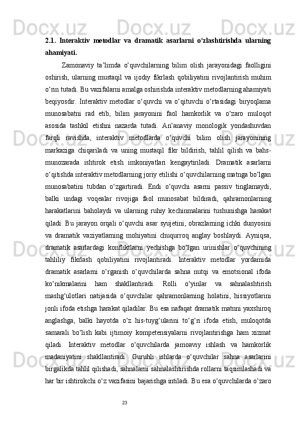 232.1.   Interaktiv   metodlar   va   dramatik   asarlarni   o‘zlashtirishda   ularning
ahamiyati .
      Zamonaviy   ta’limda   o‘quvchilarning   bilim   olish   jarayonidagi   faolligini
oshirish,   ularning   mustaqil   va   ijodiy   fikrlash   qobiliyatini   rivojlantirish   muhim
o‘rin tutadi. Bu vazifalarni amalga oshirishda interaktiv metodlarning ahamiyati
beqiyosdir.   Interaktiv   metodlar   o‘quvchi   va   o‘qituvchi   o‘rtasidagi   biryoqlama
munosabatni   rad   etib,   bilim   jarayonini   faol   hamkorlik   va   o‘zaro   muloqot
asosida   tashkil   etishni   nazarda   tutadi.   An’anaviy   monologik   yondashuvdan
farqli   ravishda,   interaktiv   metodlarda   o‘quvchi   bilim   olish   jarayonining
markaziga   chiqariladi   va   uning   mustaqil   fikr   bildirish,   tahlil   qilish   va   bahs-
munozarada   ishtirok   etish   imkoniyatlari   kengaytiriladi.   Dramatik   asarlarni
o‘qitishda interaktiv metodlarning joriy etilishi o‘quvchilarning matnga bo‘lgan
munosabatini   tubdan   o‘zgartiradi.   Endi   o‘quvchi   asarni   passiv   tinglamaydi,
balki   undagi   voqealar   rivojiga   faol   munosabat   bildiradi,   qahramonlarning
harakatlarini   baholaydi   va   ularning   ruhiy   kechinmalarini   tushunishga   harakat
qiladi.  Bu   jarayon  orqali   o‘quvchi   asar   syujetini,  obrazlarning  ichki   dunyosini
va   dramatik   vaziyatlarning   mohiyatini   chuqurroq   anglay   boshlaydi.   Ayniqsa,
dramatik   asarlardagi   konfliktlarni   yechishga   bo‘lgan   urinishlar   o‘quvchining
tahliliy   fikrlash   qobiliyatini   rivojlantiradi.   Interaktiv   metodlar   yordamida
dramatik   asarlarni   o‘rganish   o‘quvchilarda   sahna   nutqi   va   emotsional   ifoda
ko‘nikmalarini   ham   shakllantiradi.   Rolli   o‘yinlar   va   sahnalashtirish
mashg‘ulotlari   natijasida   o‘quvchilar   qahramonlarning   holatini,   hissiyotlarini
jonli ifoda etishga harakat qiladilar. Bu esa nafaqat dramatik matnni yaxshiroq
anglashga,   balki   hayotda   o‘z   his-tuyg‘ularini   to‘g‘ri   ifoda   etish,   muloqotda
samarali   bo‘lish   kabi   ijtimoiy   kompetensiyalarni   rivojlantirishga   ham   xizmat
qiladi.   Interaktiv   metodlar   o‘quvchilarda   jamoaviy   ishlash   va   hamkorlik
madaniyatini   shakllantiradi.   Guruhli   ishlarda   o‘quvchilar   sahna   asarlarini
birgalikda tahlil qilishadi, sahnalarni sahnalashtirishda rollarni taqsimlashadi va
har bir ishtirokchi o‘z vazifasini bajarishga intiladi. Bu esa o‘quvchilarda o‘zaro 