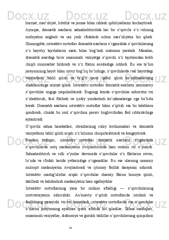24hurmat, mas’uliyat, liderlik va jamoa bilan ishlash qobiliyatlarini kuchaytiradi.
Ayniqsa,   dramatik   asarlarni   sahnalashtirishda   har   bir   o‘quvchi   o‘z   rolining
mohiyatini   anglash   va   uni   jonli   ifodalash   uchun   mas’uliyatni   his   qiladi.
Shuningdek, interaktiv metodlar dramatik asarlarni o‘rganishda o‘quvchilarning
o‘z   hayotiy   tajribalarini   matn   bilan   bog‘lash   imkonini   yaratadi.   Masalan,
dramatik   asardagi   biror   muammoli   vaziyatga   o‘quvchi   o‘z   tajribasidan   kelib
chiqib   munosabat   bildiradi   va   o‘z   fikrini   asoslashga   intiladi.   Bu   esa   ta’lim
jarayonining hayot bilan uzviy bog‘liq bo‘lishiga, o‘quvchilarda real hayotdagi
vaziyatlarni   tahlil   qilish   va   to‘g‘ri   qaror   qabul   qilish   ko‘nikmalarining
shakllanishiga xizmat qiladi. Interaktiv metodlar dramatik asarlarni zamonaviy
o‘quvchilar   ongiga   yaqinlashtiradi.   Bugungi   kunda   o‘quvchilar   axborotni   tez
o‘zlashtirish,   faol   fikrlash   va   ijodiy   yondashish   ko‘nikmalariga   ega   bo‘lishi
kerak.   Dramatik   asarlarni   interaktiv   metodlar   bilan   o‘qitish   esa   bu   talablarni
qondiradi,   chunki   bu   usul   o‘quvchini   passiv   tinglovchidan   faol   ishtirokchiga
aylantiradi.
O‘quvchi   sahna   harakatlari,   obrazlarning   ruhiy   kechinmalari   va   dramatik
vaziyatlarni tahlil qilish orqali o‘z bilimini chuqurlashtiradi va kengaytiradi.
Bundan   tashqari,   interaktiv   metodlar   dramatik   asarlarni   o‘rganishda
o‘quvchilarda   nutq   madaniyatini   rivojlantirishda   ham   muhim   rol   o‘ynaydi.
Sahnalashtirish   va   rolli   o‘yinlar   davomida   o‘quvchilar   o‘z   fikrlarini   ravon,
lo‘nda   va   ifodali   tarzda   yetkazishga   o‘rganadilar.   Bu   esa   ularning   umumiy
muloqot   madaniyatini   rivojlantiradi   va   ijtimoiy   faollik   darajasini   oshiradi.
Interaktiv   mashg‘ulotlar   orqali   o‘quvchilar   shaxsiy   fikrini   himoya   qilish,
dalillash va bahslashish madaniyatini ham egallaydilar.
Interaktiv   metodlarning   yana   bir   muhim   afzalligi   —   o‘quvchilarning
motivatsiyasini   oshirishdir.   An’anaviy   o‘qitish   metodlarida   zerikish   va
faollikning   pasayishi   tez-tez   kuzatiladi,   interaktiv   metodlarda   esa   o‘quvchilar
o‘zlarini   jarayonning   ajralmas   qismi   sifatida   his   qiladilar.   Sahna   mashqlari,
muammoli vaziyatlar, diskussiya va guruhli tahlillar o‘quvchilarning qiziqishini 
