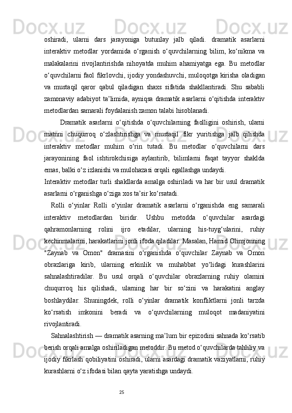 25oshiradi,   ularni   dars   jarayoniga   butunlay   jalb   qiladi.   dramatik   asarlarni
interaktiv   metodlar   yordamida   o‘rganish   o‘quvchilarning   bilim,   ko‘nikma   va
malakalarini   rivojlantirishda   nihoyatda   muhim   ahamiyatga   ega.   Bu   metodlar
o‘quvchilarni  faol  fikrlovchi, ijodiy yondashuvchi, muloqotga kirisha oladigan
va   mustaqil   qaror   qabul   qiladigan   shaxs   sifatida   shakllantiradi.   Shu   sababli
zamonaviy   adabiyot   ta’limida,   ayniqsa   dramatik   asarlarni   o‘qitishda   interaktiv
metodlardan samarali foydalanish zamon talabi hisoblanadi.
          Dramatik   asarlarni   o‘qitishda   o‘quvchilarning   faolligini   oshirish,   ularni
matnni   chuqurroq   o‘zlashtirishga   va   mustaqil   fikr   yuritishga   jalb   qilishda
interaktiv   metodlar   muhim   o‘rin   tutadi.   Bu   metodlar   o‘quvchilarni   dars
jarayonining   faol   ishtirokchisiga   aylantirib,   bilimlarni   faqat   tayyor   shaklda
emas, balki o‘z izlanishi va mulohazasi orqali egallashga undaydi.
Interaktiv   metodlar   turli   shakllarda   amalga   oshiriladi   va   har   bir   usul   dramatik
asarlarni o‘rganishga o‘ziga xos ta’sir ko‘rsatadi.
Rolli   o‘yinlar   Rolli   o‘yinlar   dramatik   asarlarni   o‘rganishda   eng   samarali
interaktiv   metodlardan   biridir.   Ushbu   metodda   o‘quvchilar   asardagi
qahramonlarning   rolini   ijro   etadilar,   ularning   his-tuyg‘ularini,   ruhiy
kechinmalarini, harakatlarini jonli ifoda qiladilar. Masalan, Hamid Olimjonning
"Zaynab   va   Omon"   dramasini   o‘rganishda   o‘quvchilar   Zaynab   va   Omon
obrazlariga   kirib,   ularning   erkinlik   va   muhabbat   yo‘lidagi   kurashlarini
sahnalashtiradilar.   Bu   usul   orqali   o‘quvchilar   obrazlarning   ruhiy   olamini
chuqurroq   his   qilishadi,   ularning   har   bir   so‘zini   va   harakatini   anglay
boshlaydilar.   Shuningdek,   rolli   o‘yinlar   dramatik   konfliktlarni   jonli   tarzda
ko‘rsatish   imkonini   beradi   va   o‘quvchilarning   muloqot   madaniyatini
rivojlantiradi.
Sahnalashtirish — dramatik asarning ma’lum bir epizodini sahnada ko‘rsatib
berish orqali amalga oshiriladigan metoddir. Bu metod o‘quvchilarda tahliliy va
ijodiy fikrlash qobiliyatini oshiradi, ularni asardagi dramatik vaziyatlarni, ruhiy
kurashlarni o‘z ifodasi bilan qayta yaratishga undaydi. 