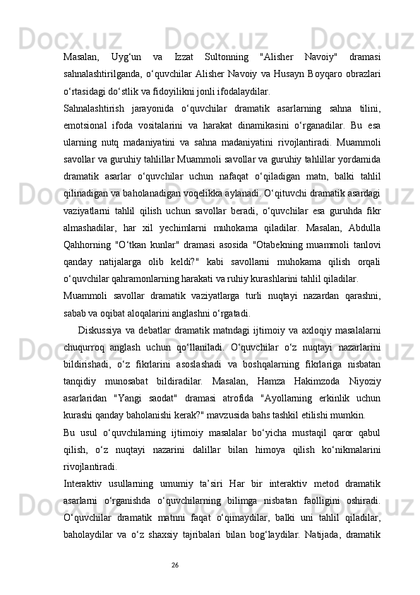 26Masalan,   Uyg‘un   va   Izzat   Sultonning   "Alisher   Navoiy"   dramasi
sahnalashtirilganda,   o‘quvchilar   Alisher   Navoiy   va   Husayn   Boyqaro   obrazlari
o‘rtasidagi do‘stlik va fidoyilikni jonli ifodalaydilar.
Sahnalashtirish   jarayonida   o‘quvchilar   dramatik   asarlarning   sahna   tilini,
emotsional   ifoda   vositalarini   va   harakat   dinamikasini   o‘rganadilar.   Bu   esa
ularning   nutq   madaniyatini   va   sahna   madaniyatini   rivojlantiradi.   Muammoli
savollar va guruhiy tahlillar Muammoli savollar va guruhiy tahlillar yordamida
dramatik   asarlar   o‘quvchilar   uchun   nafaqat   o‘qiladigan   matn,   balki   tahlil
qilinadigan va baholanadigan voqelikka aylanadi. O‘qituvchi dramatik asardagi
vaziyatlarni   tahlil   qilish   uchun   savollar   beradi,   o‘quvchilar   esa   guruhda   fikr
almashadilar,   har   xil   yechimlarni   muhokama   qiladilar.   Masalan,   Abdulla
Qahhorning   "O‘tkan   kunlar"   dramasi   asosida   "Otabekning   muammoli   tanlovi
qanday   natijalarga   olib   keldi?"   kabi   savollarni   muhokama   qilish   orqali
o‘quvchilar qahramonlarning harakati va ruhiy kurashlarini tahlil qiladilar.
Muammoli   savollar   dramatik   vaziyatlarga   turli   nuqtayi   nazardan   qarashni,
sabab va oqibat aloqalarini anglashni o‘rgatadi.
Diskussiya   va   debatlar   dramatik   matndagi   ijtimoiy   va   axloqiy   masalalarni
chuqurroq   anglash   uchun   qo‘llaniladi.   O‘quvchilar   o‘z   nuqtayi   nazarlarini
bildirishadi,   o‘z   fikrlarini   asoslashadi   va   boshqalarning   fikrlariga   nisbatan
tanqidiy   munosabat   bildiradilar.   Masalan,   Hamza   Hakimzoda   Niyoziy
asarlaridan   "Yangi   saodat"   dramasi   atrofida   "Ayollarning   erkinlik   uchun
kurashi qanday baholanishi kerak?" mavzusida bahs tashkil etilishi mumkin.
Bu   usul   o‘quvchilarning   ijtimoiy   masalalar   bo‘yicha   mustaqil   qaror   qabul
qilish,   o‘z   nuqtayi   nazarini   dalillar   bilan   himoya   qilish   ko‘nikmalarini
rivojlantiradi.
Interaktiv   usullarning   umumiy   ta’siri   Har   bir   interaktiv   metod   dramatik
asarlarni   o‘rganishda   o‘quvchilarning   bilimga   nisbatan   faolligini   oshiradi.
O‘quvchilar   dramatik   matnni   faqat   o‘qimaydilar,   balki   uni   tahlil   qiladilar,
baholaydilar   va   o‘z   shaxsiy   tajribalari   bilan   bog‘laydilar.   Natijada,   dramatik 