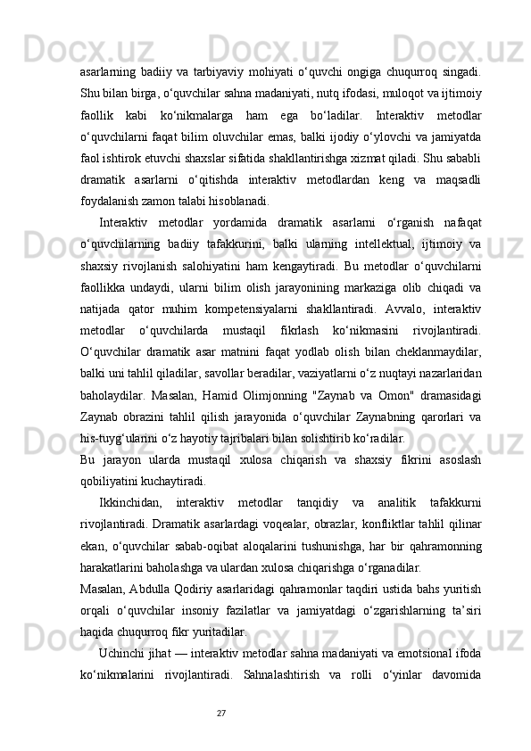 27asarlarning   badiiy   va   tarbiyaviy   mohiyati   o‘quvchi   ongiga   chuqurroq   singadi.
Shu bilan birga, o‘quvchilar sahna madaniyati, nutq ifodasi, muloqot va ijtimoiy
faollik   kabi   ko‘nikmalarga   ham   ega   bo‘ladilar.   Interaktiv   metodlar
o‘quvchilarni  faqat   bilim   oluvchilar  emas,   balki   ijodiy  o‘ylovchi  va  jamiyatda
faol ishtirok etuvchi shaxslar sifatida shakllantirishga xizmat qiladi. Shu sababli
dramatik   asarlarni   o‘qitishda   interaktiv   metodlardan   keng   va   maqsadli
foydalanish zamon talabi hisoblanadi.
Interaktiv   metodlar   yordamida   dramatik   asarlarni   o‘rganish   nafaqat
o‘quvchilarning   badiiy   tafakkurini,   balki   ularning   intellektual,   ijtimoiy   va
shaxsiy   rivojlanish   salohiyatini   ham   kengaytiradi.   Bu   metodlar   o‘quvchilarni
faollikka   undaydi,   ularni   bilim   olish   jarayonining   markaziga   olib   chiqadi   va
natijada   qator   muhim   kompetensiyalarni   shakllantiradi.   Avvalo,   interaktiv
metodlar   o‘quvchilarda   mustaqil   fikrlash   ko‘nikmasini   rivojlantiradi.
O‘quvchilar   dramatik   asar   matnini   faqat   yodlab   olish   bilan   cheklanmaydilar,
balki uni tahlil qiladilar, savollar beradilar, vaziyatlarni o‘z nuqtayi nazarlaridan
baholaydilar.   Masalan,   Hamid   Olimjonning   "Zaynab   va   Omon"   dramasidagi
Zaynab   obrazini   tahlil   qilish   jarayonida   o‘quvchilar   Zaynabning   qarorlari   va
his-tuyg‘ularini o‘z hayotiy tajribalari bilan solishtirib ko‘radilar.
Bu   jarayon   ularda   mustaqil   xulosa   chiqarish   va   shaxsiy   fikrini   asoslash
qobiliyatini kuchaytiradi.
Ikkinchidan,   interaktiv   metodlar   tanqidiy   va   analitik   tafakkurni
rivojlantiradi. Dramatik asarlardagi voqealar, obrazlar, konfliktlar  tahlil  qilinar
ekan,   o‘quvchilar   sabab-oqibat   aloqalarini   tushunishga,   har   bir   qahramonning
harakatlarini baholashga va ulardan xulosa chiqarishga o‘rganadilar.
Masalan, Abdulla Qodiriy asarlaridagi qahramonlar taqdiri ustida bahs yuritish
orqali   o‘quvchilar   insoniy   fazilatlar   va   jamiyatdagi   o‘zgarishlarning   ta’siri
haqida chuqurroq fikr yuritadilar.
Uchinchi jihat — interaktiv metodlar sahna madaniyati va emotsional ifoda
ko‘nikmalarini   rivojlantiradi.   Sahnalashtirish   va   rolli   o‘yinlar   davomida 