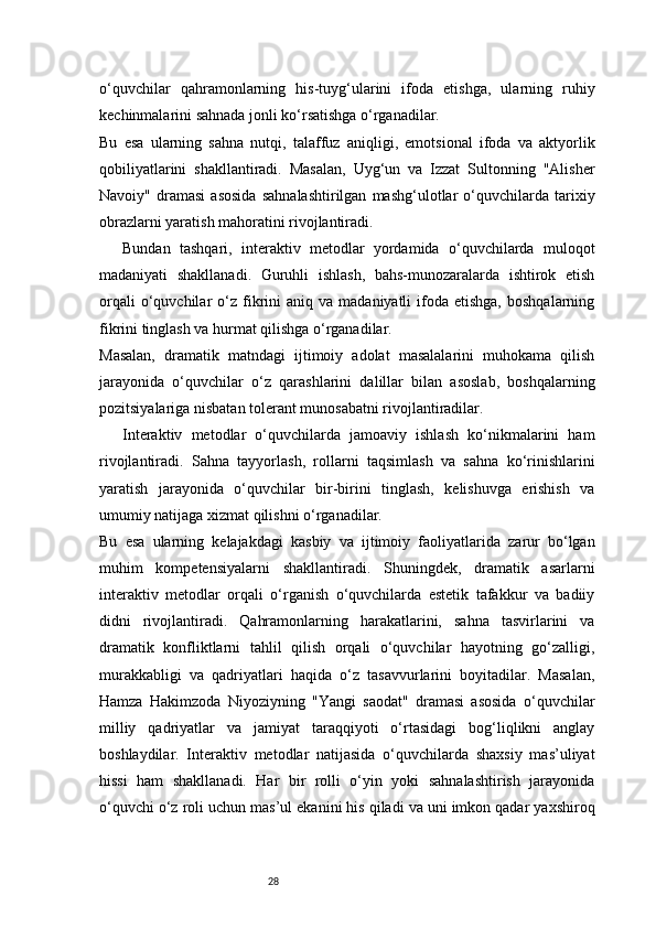28o‘quvchilar   qahramonlarning   his-tuyg‘ularini   ifoda   etishga,   ularning   ruhiy
kechinmalarini sahnada jonli ko‘rsatishga o‘rganadilar.
Bu   esa   ularning   sahna   nutqi,   talaffuz   aniqligi,   emotsional   ifoda   va   aktyorlik
qobiliyatlarini   shakllantiradi.   Masalan,   Uyg‘un   va   Izzat   Sultonning   "Alisher
Navoiy"   dramasi   asosida   sahnalashtirilgan   mashg‘ulotlar   o‘quvchilarda   tarixiy
obrazlarni yaratish mahoratini rivojlantiradi.
Bundan   tashqari,   interaktiv   metodlar   yordamida   o‘quvchilarda   muloqot
madaniyati   shakllanadi.   Guruhli   ishlash,   bahs-munozaralarda   ishtirok   etish
orqali  o‘quvchilar   o‘z  fikrini  aniq  va   madaniyatli   ifoda  etishga,  boshqalarning
fikrini tinglash va hurmat qilishga o‘rganadilar.
Masalan,   dramatik   matndagi   ijtimoiy   adolat   masalalarini   muhokama   qilish
jarayonida   o‘quvchilar   o‘z   qarashlarini   dalillar   bilan   asoslab,   boshqalarning
pozitsiyalariga nisbatan tolerant munosabatni rivojlantiradilar.
Interaktiv   metodlar   o‘quvchilarda   jamoaviy   ishlash   ko‘nikmalarini   ham
rivojlantiradi.   Sahna   tayyorlash,   rollarni   taqsimlash   va   sahna   ko‘rinishlarini
yaratish   jarayonida   o‘quvchilar   bir-birini   tinglash,   kelishuvga   erishish   va
umumiy natijaga xizmat qilishni o‘rganadilar.
Bu   esa   ularning   kelajakdagi   kasbiy   va   ijtimoiy   faoliyatlarida   zarur   bo‘lgan
muhim   kompetensiyalarni   shakllantiradi.   Shuningdek,   dramatik   asarlarni
interaktiv   metodlar   orqali   o‘rganish   o‘quvchilarda   estetik   tafakkur   va   badiiy
didni   rivojlantiradi.   Qahramonlarning   harakatlarini,   sahna   tasvirlarini   va
dramatik   konfliktlarni   tahlil   qilish   orqali   o‘quvchilar   hayotning   go‘zalligi,
murakkabligi   va   qadriyatlari   haqida   o‘z   tasavvurlarini   boyitadilar.   Masalan,
Hamza   Hakimzoda   Niyoziyning   "Yangi   saodat"   dramasi   asosida   o‘quvchilar
milliy   qadriyatlar   va   jamiyat   taraqqiyoti   o‘rtasidagi   bog‘liqlikni   anglay
boshlaydilar.   Interaktiv   metodlar   natijasida   o‘quvchilarda   shaxsiy   mas’uliyat
hissi   ham   shakllanadi.   Har   bir   rolli   o‘yin   yoki   sahnalashtirish   jarayonida
o‘quvchi o‘z roli uchun mas’ul ekanini his qiladi va uni imkon qadar yaxshiroq 