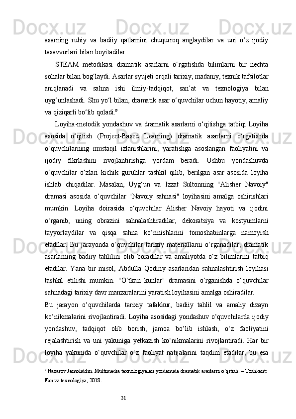 31asarning   ruhiy   va   badiiy   qatlamini   chuqurroq   anglaydilar   va   uni   o‘z   ijodiy
tasavvurlari bilan boyitadilar.
STEAM   metodikasi   dramatik   asarlarni   o‘rgatishda   bilimlarni   bir   nechta
sohalar bilan bog‘laydi. Asarlar syujeti orqali tarixiy, madaniy, texnik tafsilotlar
aniqlanadi   va   sahna   ishi   ilmiy-tadqiqot,   san’at   va   texnologiya   bilan
uyg‘unlashadi. Shu yo‘l bilan, dramatik asar o‘quvchilar uchun hayotiy, amaliy
va qiziqarli bo‘lib qoladi. 9
Loyiha-metodik  yondashuv   va  dramatik  asarlarni   o‘qitishga   tatbiqi   Loyiha
asosida   o‘qitish   (Project-Based   Learning)   dramatik   asarlarni   o‘rgatishda
o‘quvchilarning   mustaqil   izlanishlarini,   yaratishga   asoslangan   faoliyatini   va
ijodiy   fikrlashini   rivojlantirishga   yordam   beradi.   Ushbu   yondashuvda
o‘quvchilar   o‘zlari   kichik   guruhlar   tashkil   qilib,   berilgan   asar   asosida   loyiha
ishlab   chiqadilar.   Masalan,   Uyg‘un   va   Izzat   Sultonning   "Alisher   Navoiy"
dramasi   asosida   o‘quvchilar   "Navoiy   sahnasi"   loyihasini   amalga   oshirishlari
mumkin.   Loyiha   doirasida   o‘quvchilar   Alisher   Navoiy   hayoti   va   ijodini
o‘rganib,   uning   obrazini   sahnalashtiradilar,   dekoratsiya   va   kostyumlarni
tayyorlaydilar   va   qisqa   sahna   ko‘rinishlarini   tomoshabinlarga   namoyish
etadilar.   Bu   jarayonda   o‘quvchilar   tarixiy   materiallarni   o‘rganadilar,   dramatik
asarlarning   badiiy   tahlilini   olib   boradilar   va   amaliyotda   o‘z   bilimlarini   tatbiq
etadilar.   Yana   bir   misol,   Abdulla   Qodiriy   asarlaridan   sahnalashtirish   loyihasi
tashkil   etilishi   mumkin.   "O‘tkan   kunlar"   dramasini   o‘rganishda   o‘quvchilar
sahnadagi tarixiy davr manzaralarini yaratish loyihasini amalga oshiradilar.
Bu   jarayon   o‘quvchilarda   tarixiy   tafakkur,   badiiy   tahlil   va   amaliy   dizayn
ko‘nikmalarini rivojlantiradi. Loyiha asosidagi yondashuv o‘quvchilarda ijodiy
yondashuv,   tadqiqot   olib   borish,   jamoa   bo‘lib   ishlash,   o‘z   faoliyatini
rejalashtirish   va   uni   yakuniga   yetkazish   ko‘nikmalarini   rivojlantiradi.   Har   bir
loyiha   yakunida   o‘quvchilar   o‘z   faoliyat   natijalarini   taqdim   etadilar,   bu   esa
9
  Nazarov Jamoliddin.  Multimedia texnologiyalari yordamida dramatik asarlarni o‘qitish . – Toshkent: 
Fan va texnologiya, 2018. 