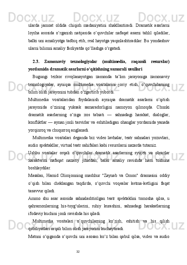 32ularda   jamoat   oldida   chiqish   madaniyatini   shakllantiradi.   Dramatik   asarlarni
loyiha   asosida   o‘rganish   natijasida   o‘quvchilar   nafaqat   asarni   tahlil   qiladilar,
balki uni amaliyotga tadbiq etib, real hayotga yaqinlashtiradilar. Bu yondashuv
ularni bilimni amaliy faoliyatda qo‘llashga o‘rgatadi.
 
2.3.   Zamonaviy   texnologiyalar   (multimedia,   raqamli   resurslar)
yordamida dramatik asarlarni o‘qitishning samarali usullari
Bugungi   tezkor   rivojlanayotgan   zamonda   ta’lim   jarayoniga   zamonaviy
texnologiyalar,   ayniqsa   multimedia   vositalarini   joriy   etish,   o‘quvchilarning
bilim olish jarayonini tubdan o‘zgartirib yubordi.
Multimedia   vositalaridan   foydalanish   ayniqsa   dramatik   asarlarni   o‘qitish
jarayonida   o‘zining   yuksak   samaradorligini   namoyon   qilmoqda.   Chunki
dramatik   asarlarning   o‘ziga   xos   tabiati   —   sahnadagi   harakat,   dialoglar,
konfliktlar — aynan jonli tasvirlar va eshitiladigan ohanglar yordamida yanada
yorqinroq va chuqurroq anglanadi.
Multimedia   vositalari   deganda   biz   video   lavhalar,   teatr   sahnalari   yozuvlari,
audio spektakllar, virtual teatr sahifalari kabi resurslarni nazarda tutamiz.
Ushbu   vositalar   orqali   o‘quvchilar   dramatik   asarlarning   syujeti   va   obrazlar
xarakterini   nafaqat   nazariy   jihatdan,   balki   amaliy   ravishda   ham   tushuna
boshlaydilar.
Masalan,   Hamid   Olimjonning   mashhur   "Zaynab   va   Omon"   dramasini   oddiy
o‘qish   bilan   cheklangan   taqdirda,   o‘quvchi   voqealar   ketma-ketligini   faqat
tasavvur qiladi.
Ammo   shu   asar   asosida   sahnalashtirilgan   teatr   spektaklini   tomosha   qilsa,   u
qahramonlarning   his-tuyg‘ularini,   ruhiy   kurashini,   sahnadagi   harakatlarning
ifodaviy kuchini jonli ravishda his qiladi.
Multimedia   vositalari   o‘quvchilarning   ko‘rish,   eshitish   va   his   qilish
qobiliyatlari orqali bilim olish jarayonini kuchaytiradi.
Matnni   o‘qiganda   o‘quvchi   uni   asosan   ko‘z   bilan   qabul   qilsa,   video   va   audio 