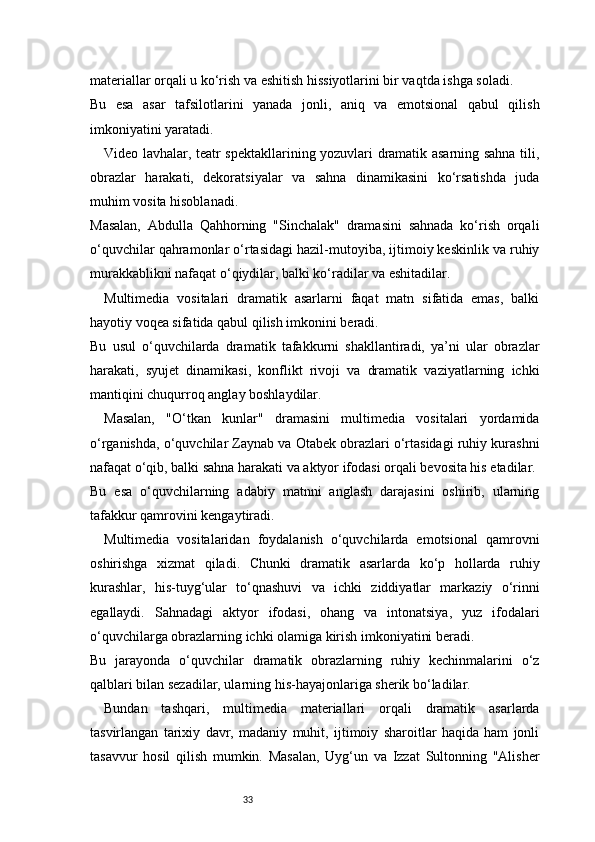 33materiallar orqali u ko‘rish va eshitish hissiyotlarini bir vaqtda ishga soladi.
Bu   esa   asar   tafsilotlarini   yanada   jonli,   aniq   va   emotsional   qabul   qilish
imkoniyatini yaratadi.
Video lavhalar, teatr spektakllarining yozuvlari dramatik asarning sahna tili,
obrazlar   harakati,   dekoratsiyalar   va   sahna   dinamikasini   ko‘rsatishda   juda
muhim vosita hisoblanadi.
Masalan,   Abdulla   Qahhorning   "Sinchalak"   dramasini   sahnada   ko‘rish   orqali
o‘quvchilar qahramonlar o‘rtasidagi hazil-mutoyiba, ijtimoiy keskinlik va ruhiy
murakkablikni nafaqat o‘qiydilar, balki ko‘radilar va eshitadilar.
Multimedia   vositalari   dramatik   asarlarni   faqat   matn   sifatida   emas,   balki
hayotiy voqea sifatida qabul qilish imkonini beradi.
Bu   usul   o‘quvchilarda   dramatik   tafakkurni   shakllantiradi,   ya’ni   ular   obrazlar
harakati,   syujet   dinamikasi,   konflikt   rivoji   va   dramatik   vaziyatlarning   ichki
mantiqini chuqurroq anglay boshlaydilar.
Masalan,   "O‘tkan   kunlar"   dramasini   multimedia   vositalari   yordamida
o‘rganishda, o‘quvchilar Zaynab va Otabek obrazlari o‘rtasidagi ruhiy kurashni
nafaqat o‘qib, balki sahna harakati va aktyor ifodasi orqali bevosita his etadilar.
Bu   esa   o‘quvchilarning   adabiy   matnni   anglash   darajasini   oshirib,   ularning
tafakkur qamrovini kengaytiradi.
Multimedia   vositalaridan   foydalanish   o‘quvchilarda   emotsional   qamrovni
oshirishga   xizmat   qiladi.   Chunki   dramatik   asarlarda   ko‘p   hollarda   ruhiy
kurashlar,   his-tuyg‘ular   to‘qnashuvi   va   ichki   ziddiyatlar   markaziy   o‘rinni
egallaydi.   Sahnadagi   aktyor   ifodasi,   ohang   va   intonatsiya,   yuz   ifodalari
o‘quvchilarga obrazlarning ichki olamiga kirish imkoniyatini beradi.
Bu   jarayonda   o‘quvchilar   dramatik   obrazlarning   ruhiy   kechinmalarini   o‘z
qalblari bilan sezadilar, ularning his-hayajonlariga sherik bo‘ladilar.
Bundan   tashqari,   multimedia   materiallari   orqali   dramatik   asarlarda
tasvirlangan   tarixiy   davr,   madaniy   muhit,   ijtimoiy   sharoitlar   haqida   ham   jonli
tasavvur   hosil   qilish   mumkin.   Masalan,   Uyg‘un   va   Izzat   Sultonning   "Alisher 