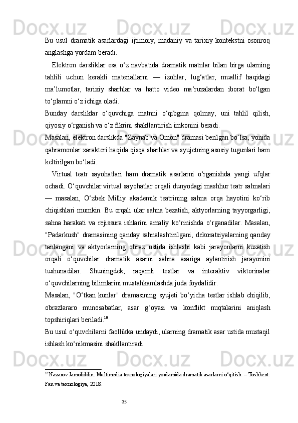 35Bu   usul   dramatik   asarlardagi   ijtimoiy,   madaniy   va   tarixiy   kontekstni   osonroq
anglashga yordam beradi.
Elektron   darsliklar   esa   o‘z   navbatida   dramatik   matnlar   bilan   birga   ularning
tahlili   uchun   kerakli   materiallarni   —   izohlar,   lug‘atlar,   muallif   haqidagi
ma’lumotlar,   tarixiy   sharhlar   va   hatto   video   ma’ruzalardan   iborat   bo‘lgan
to‘plamni o‘z ichiga oladi.
Bunday   darsliklar   o‘quvchiga   matnni   o‘qibgina   qolmay,   uni   tahlil   qilish,
qiyosiy o‘rganish va o‘z fikrini shakllantirish imkonini beradi.
Masalan, elektron darslikda "Zaynab va Omon" dramasi berilgan bo‘lsa, yonida
qahramonlar xarakteri haqida qisqa sharhlar va syujetning asosiy tugunlari ham
keltirilgan bo‘ladi.
Virtual   teatr   sayohatlari   ham   dramatik   asarlarni   o‘rganishda   yangi   ufqlar
ochadi. O‘quvchilar virtual sayohatlar orqali dunyodagi mashhur teatr sahnalari
—   masalan,   O‘zbek   Milliy   akademik   teatrining   sahna   orqa   hayotini   ko‘rib
chiqishlari mumkin. Bu orqali ular sahna bezatish, aktyorlarning tayyorgarligi,
sahna   harakati   va   rejissura   ishlarini   amaliy   ko‘rinishda   o‘rganadilar.   Masalan,
"Padarkush" dramasining qanday sahnalashtirilgani, dekoratsiyalarning qanday
tanlangani   va   aktyorlarning   obraz   ustida   ishlashi   kabi   jarayonlarni   kuzatish
orqali   o‘quvchilar   dramatik   asarni   sahna   asariga   aylantirish   jarayonini
tushunadilar.   Shuningdek,   raqamli   testlar   va   interaktiv   viktorinalar
o‘quvchilarning bilimlarini mustahkamlashda juda foydalidir.
Masalan,   "O‘tkan   kunlar"   dramasining   syujeti   bo‘yicha   testlar   ishlab   chiqilib,
obrazlararo   munosabatlar,   asar   g‘oyasi   va   konflikt   nuqtalarini   aniqlash
topshiriqlari beriladi. 10
Bu usul o‘quvchilarni faollikka undaydi, ularning dramatik asar ustida mustaqil
ishlash ko‘nikmasini shakllantiradi.
10
  Nazarov Jamoliddin.  Multimedia texnologiyalari yordamida dramatik asarlarni o‘qitish . – Toshkent:
Fan va texnologiya, 2018. 