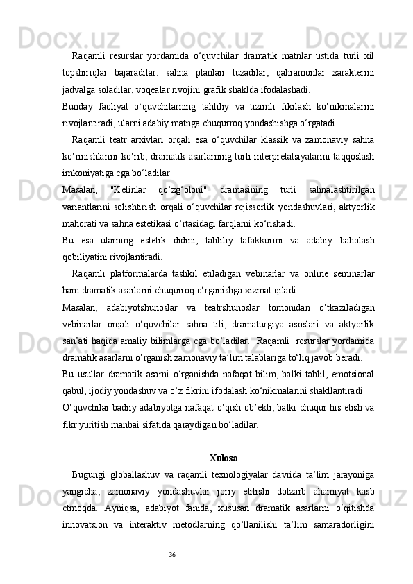 36Raqamli   resurslar   yordamida   o‘quvchilar   dramatik   matnlar   ustida   turli   xil
topshiriqlar   bajaradilar:   sahna   planlari   tuzadilar,   qahramonlar   xarakterini
jadvalga soladilar, voqealar rivojini grafik shaklda ifodalashadi.
Bunday   faoliyat   o‘quvchilarning   tahliliy   va   tizimli   fikrlash   ko‘nikmalarini
rivojlantiradi, ularni adabiy matnga chuqurroq yondashishga o‘rgatadi.
Raqamli   teatr   arxivlari   orqali   esa   o‘quvchilar   klassik   va   zamonaviy   sahna
ko‘rinishlarini ko‘rib, dramatik asarlarning turli interpretatsiyalarini taqqoslash
imkoniyatiga ega bo‘ladilar.
Masalan,   "Kelinlar   qo‘zg‘oloni"   dramasining   turli   sahnalashtirilgan
variantlarini   solishtirish   orqali   o‘quvchilar   rejissorlik   yondashuvlari,   aktyorlik
mahorati va sahna estetikasi o‘rtasidagi farqlarni ko‘rishadi.
Bu   esa   ularning   estetik   didini,   tahliliy   tafakkurini   va   adabiy   baholash
qobiliyatini rivojlantiradi.
Raqamli   platformalarda   tashkil   etiladigan   vebinarlar   va   online   seminarlar
ham dramatik asarlarni chuqurroq o‘rganishga xizmat qiladi.
Masalan,   adabiyotshunoslar   va   teatrshunoslar   tomonidan   o‘tkaziladigan
vebinarlar   orqali   o‘quvchilar   sahna   tili,   dramaturgiya   asoslari   va   aktyorlik
san’ati haqida amaliy bilimlarga ega bo‘ladilar.   Raqamli   resurslar yordamida
dramatik asarlarni o‘rganish zamonaviy ta’lim talablariga to‘liq javob beradi.
Bu   usullar   dramatik   asarni   o‘rganishda   nafaqat   bilim,   balki   tahlil,   emotsional
qabul, ijodiy yondashuv va o‘z fikrini ifodalash ko‘nikmalarini shakllantiradi.
O‘quvchilar badiiy adabiyotga nafaqat o‘qish ob’ekti, balki chuqur his etish va
fikr yuritish manbai sifatida qaraydigan bo‘ladilar.
Xulosa
Bugungi   globallashuv   va   raqamli   texnologiyalar   davrida   ta’lim   jarayoniga
yangicha,   zamonaviy   yondashuvlar   joriy   etilishi   dolzarb   ahamiyat   kasb
etmoqda.   Ayniqsa,   adabiyot   fanida,   xususan   dramatik   asarlarni   o‘qitishda
innovatsion   va   interaktiv   metodlarning   qo‘llanilishi   ta’lim   samaradorligini 