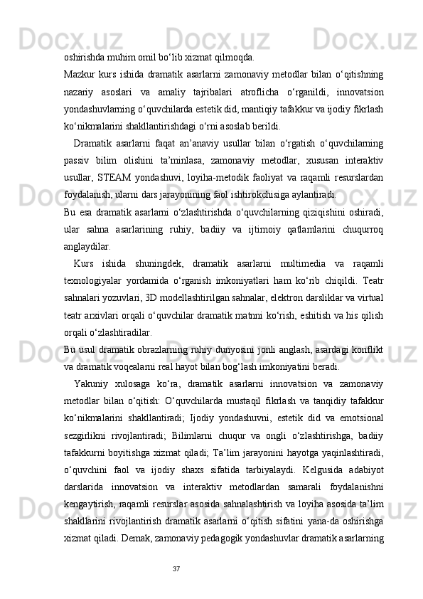 37oshirishda muhim omil bo‘lib xizmat qilmoqda.
Mazkur   kurs   ishida   dramatik   asarlarni   zamonaviy   metodlar   bilan   o‘qitishning
nazariy   asoslari   va   amaliy   tajribalari   atroflicha   o‘rganildi,   innovatsion
yondashuvlarning o‘quvchilarda estetik did, mantiqiy tafakkur va ijodiy fikrlash
ko‘nikmalarini shakllantirishdagi o‘rni asoslab berildi.
Dramatik   asarlarni   faqat   an’anaviy   usullar   bilan   o‘rgatish   o‘quvchilarning
passiv   bilim   olishini   ta’minlasa,   zamonaviy   metodlar,   xususan   interaktiv
usullar,   STEAM   yondashuvi,   loyiha-metodik   faoliyat   va   raqamli   resurslardan
foydalanish, ularni dars jarayonining faol ishtirokchisiga aylantiradi.
Bu   esa   dramatik   asarlarni   o‘zlashtirishda   o‘quvchilarning   qiziqishini   oshiradi,
ular   sahna   asarlarining   ruhiy,   badiiy   va   ijtimoiy   qatlamlarini   chuqurroq
anglaydilar.
Kurs   ishida   shuningdek,   dramatik   asarlarni   multimedia   va   raqamli
texnologiyalar   yordamida   o‘rganish   imkoniyatlari   ham   ko‘rib   chiqildi.   Teatr
sahnalari yozuvlari, 3D modellashtirilgan sahnalar, elektron darsliklar va virtual
teatr arxivlari orqali o‘quvchilar dramatik matnni ko‘rish, eshitish va his qilish
orqali o‘zlashtiradilar.
Bu usul dramatik obrazlarning ruhiy dunyosini jonli anglash, asardagi konflikt
va dramatik voqealarni real hayot bilan bog‘lash imkoniyatini beradi.
Yakuniy   xulosaga   ko‘ra,   dramatik   asarlarni   innovatsion   va   zamonaviy
metodlar   bilan   o‘qitish:   O‘quvchilarda   mustaqil   fikrlash   va   tanqidiy   tafakkur
ko‘nikmalarini   shakllantiradi;   Ijodiy   yondashuvni,   estetik   did   va   emotsional
sezgirlikni   rivojlantiradi;   Bilimlarni   chuqur   va   ongli   o‘zlashtirishga,   badiiy
tafakkurni  boyitishga  xizmat  qiladi;  Ta’lim  jarayonini  hayotga yaqinlashtiradi,
o‘quvchini   faol   va   ijodiy   shaxs   sifatida   tarbiyalaydi.   Kelgusida   adabiyot
darslarida   innovatsion   va   interaktiv   metodlardan   samarali   foydalanishni
kengaytirish, raqamli  resurslar  asosida  sahnalashtirish  va loyiha asosida  ta’lim
shakllarini   rivojlantirish   dramatik   asarlarni   o‘qitish   sifatini   yana-da   oshirishga
xizmat qiladi. Demak, zamonaviy pedagogik yondashuvlar dramatik asarlarning 