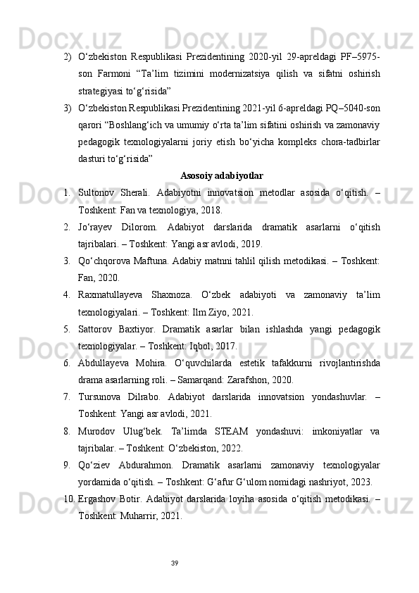392) O‘zbekiston   Respublikasi   Prezidentining   2020-yil   29-apreldagi   PF–5975-
son   Farmoni   “Ta’lim   tizimini   modernizatsiya   qilish   va   sifatni   oshirish
strategiyasi to‘g‘risida”
3) O‘zbekiston Respublikasi Prezidentining 2021-yil 6-apreldagi PQ–5040-son
qarori “Boshlang‘ich va umumiy o‘rta ta’lim sifatini oshirish va zamonaviy
pedagogik   texnologiyalarni   joriy   etish   bo‘yicha   kompleks   chora-tadbirlar
dasturi to‘g‘risida”
Asosoiy adabiyotlar
1. Sultonov   Sherali.   Adabiyotni   innovatsion   metodlar   asosida   o‘qitish.   –
Toshkent: Fan va texnologiya, 2018.
2. Jo‘rayev   Dilorom.   Adabiyot   darslarida   dramatik   asarlarni   o‘qitish
tajribalari. – Toshkent: Yangi asr avlodi, 2019.
3. Qo‘chqorova Maftuna. Adabiy matnni tahlil qilish metodikasi. – Toshkent:
Fan, 2020.
4. Raxmatullayeva   Shaxnoza.   O‘zbek   adabiyoti   va   zamonaviy   ta’lim
texnologiyalari. – Toshkent: Ilm Ziyo, 2021.
5. Sattorov   Baxtiyor.   Dramatik   asarlar   bilan   ishlashda   yangi   pedagogik
texnologiyalar. – Toshkent: Iqbol, 2017.
6. Abdullayeva   Mohira.   O‘quvchilarda   estetik   tafakkurni   rivojlantirishda
drama asarlarning roli. – Samarqand: Zarafshon, 2020.
7. Tursunova   Dilrabo.   Adabiyot   darslarida   innovatsion   yondashuvlar.   –
Toshkent: Yangi asr avlodi, 2021.
8. Murodov   Ulug‘bek.   Ta’limda   STEAM   yondashuvi:   imkoniyatlar   va
tajribalar. – Toshkent: O‘zbekiston, 2022.
9. Qo‘ziev   Abdurahmon.   Dramatik   asarlarni   zamonaviy   texnologiyalar
yordamida o‘qitish. – Toshkent: G‘afur G‘ulom nomidagi nashriyot, 2023.
10. Ergashov   Botir.   Adabiyot   darslarida   loyiha   asosida   o‘qitish   metodikasi.   –
Toshkent: Muharrir, 2021. 