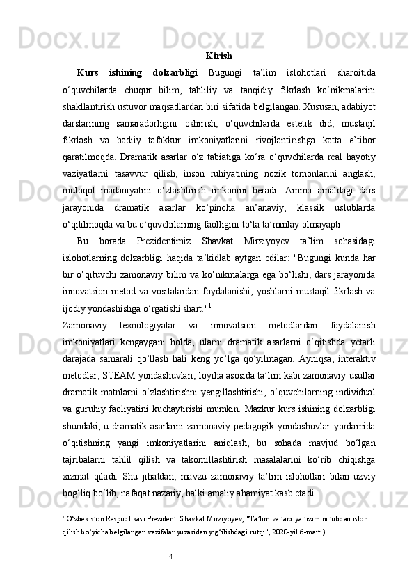 4 Kirish
Kurs   ishining   dolzarbligi   Bugungi   ta’lim   islohotlari   sharoitida
o‘quvchilarda   chuqur   bilim,   tahliliy   va   tanqidiy   fikrlash   ko‘nikmalarini
shakllantirish ustuvor maqsadlardan biri sifatida belgilangan. Xususan, adabiyot
darslarining   samaradorligini   oshirish,   o‘quvchilarda   estetik   did,   mustaqil
fikrlash   va   badiiy   tafakkur   imkoniyatlarini   rivojlantirishga   katta   e’tibor
qaratilmoqda.   Dramatik   asarlar   o‘z   tabiatiga   ko‘ra   o‘quvchilarda   real   hayotiy
vaziyatlarni   tasavvur   qilish,   inson   ruhiyatining   nozik   tomonlarini   anglash,
muloqot   madaniyatini   o‘zlashtirish   imkonini   beradi.   Ammo   amaldagi   dars
jarayonida   dramatik   asarlar   ko‘pincha   an’anaviy,   klassik   uslublarda
o‘qitilmoqda va bu o‘quvchilarning faolligini to‘la ta’minlay olmayapti.
Bu   borada   Prezidentimiz   Shavkat   Mirziyoyev   ta’lim   sohasidagi
islohotlarning   dolzarbligi   haqida   ta’kidlab   aytgan   edilar:   "Bugungi   kunda   har
bir o‘qituvchi zamonaviy bilim va ko‘nikmalarga ega bo‘lishi, dars jarayonida
innovatsion metod va vositalardan foydalanishi, yoshlarni  mustaqil  fikrlash va
ijodiy yondashishga o‘rgatishi shart." 1
Zamonaviy   texnologiyalar   va   innovatsion   metodlardan   foydalanish
imkoniyatlari   kengaygani   holda,   ularni   dramatik   asarlarni   o‘qitishda   yetarli
darajada   samarali   qo‘llash   hali   keng   yo‘lga   qo‘yilmagan.   Ayniqsa,   interaktiv
metodlar, STEAM yondashuvlari, loyiha asosida ta’lim kabi zamonaviy usullar
dramatik   matnlarni   o‘zlashtirishni   yengillashtirishi,   o‘quvchilarning   individual
va guruhiy faoliyatini kuchaytirishi  mumkin. Mazkur  kurs ishining dolzarbligi
shundaki,   u   dramatik   asarlarni   zamonaviy   pedagogik   yondashuvlar   yordamida
o‘qitishning   yangi   imkoniyatlarini   aniqlash,   bu   sohada   mavjud   bo‘lgan
tajribalarni   tahlil   qilish   va   takomillashtirish   masalalarini   ko‘rib   chiqishga
xizmat   qiladi.   Shu   jihatdan,   mavzu   zamonaviy   ta’lim   islohotlari   bilan   uzviy
bog‘liq bo‘lib, nafaqat nazariy, balki amaliy ahamiyat kasb etadi.
1
  O‘zbekiston Respublikasi Prezidenti Shavkat Mirziyoyev, "Ta’lim va tarbiya tizimini tubdan isloh 
qilish bo‘yicha belgilangan vazifalar yuzasidan yig‘ilishdagi nutqi", 2020-yil 6-mart. ) 