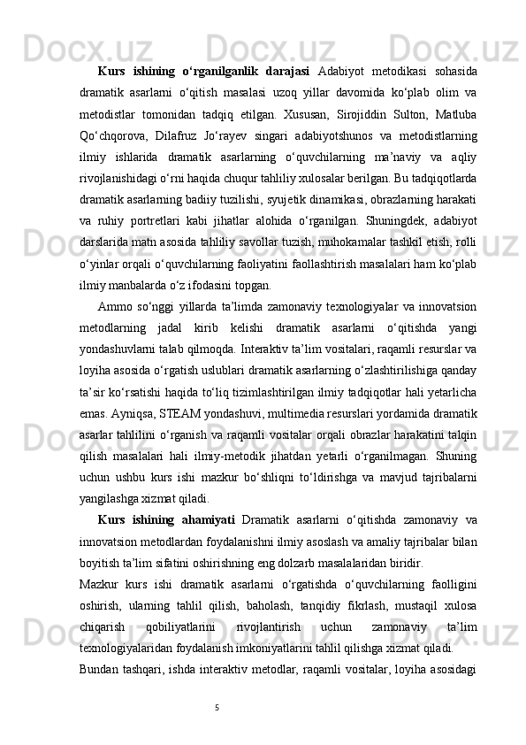 5Kurs   ishining   o‘rganilganlik   darajasi   Adabiyot   metodikasi   sohasida
dramatik   asarlarni   o‘qitish   masalasi   uzoq   yillar   davomida   ko‘plab   olim   va
metodistlar   tomonidan   tadqiq   etilgan.   Xususan,   Sirojiddin   Sulton,   Matluba
Qo‘chqorova,   Dilafruz   Jo‘rayev   singari   adabiyotshunos   va   metodistlarning
ilmiy   ishlarida   dramatik   asarlarning   o‘quvchilarning   ma’naviy   va   aqliy
rivojlanishidagi o‘rni haqida chuqur tahliliy xulosalar berilgan. Bu tadqiqotlarda
dramatik asarlarning badiiy tuzilishi, syujetik dinamikasi, obrazlarning harakati
va   ruhiy   portretlari   kabi   jihatlar   alohida   o‘rganilgan.   Shuningdek,   adabiyot
darslarida matn asosida tahliliy savollar tuzish, muhokamalar tashkil etish, rolli
o‘yinlar orqali o‘quvchilarning faoliyatini faollashtirish masalalari ham ko‘plab
ilmiy manbalarda o‘z ifodasini topgan.
Ammo   so‘nggi   yillarda   ta’limda   zamonaviy   texnologiyalar   va   innovatsion
metodlarning   jadal   kirib   kelishi   dramatik   asarlarni   o‘qitishda   yangi
yondashuvlarni talab qilmoqda. Interaktiv ta’lim vositalari, raqamli resurslar va
loyiha asosida o‘rgatish uslublari dramatik asarlarning o‘zlashtirilishiga qanday
ta’sir ko‘rsatishi haqida to‘liq tizimlashtirilgan ilmiy tadqiqotlar hali yetarlicha
emas. Ayniqsa, STEAM yondashuvi, multimedia resurslari yordamida dramatik
asarlar   tahlilini   o‘rganish   va  raqamli   vositalar   orqali   obrazlar   harakatini   talqin
qilish   masalalari   hali   ilmiy-metodik   jihatdan   yetarli   o‘rganilmagan.   Shuning
uchun   ushbu   kurs   ishi   mazkur   bo‘shliqni   to‘ldirishga   va   mavjud   tajribalarni
yangilashga xizmat qiladi.
Kurs   ishining   ahamiyati   Dramatik   asarlarni   o‘qitishda   zamonaviy   va
innovatsion metodlardan foydalanishni ilmiy asoslash va amaliy tajribalar bilan
boyitish ta’lim sifatini oshirishning eng dolzarb masalalaridan biridir.
Mazkur   kurs   ishi   dramatik   asarlarni   o‘rgatishda   o‘quvchilarning   faolligini
oshirish,   ularning   tahlil   qilish,   baholash,   tanqidiy   fikrlash,   mustaqil   xulosa
chiqarish   qobiliyatlarini   rivojlantirish   uchun   zamonaviy   ta’lim
texnologiyalaridan foydalanish imkoniyatlarini tahlil qilishga xizmat qiladi.
Bundan   tashqari,   ishda   interaktiv   metodlar,   raqamli   vositalar,   loyiha  asosidagi 
