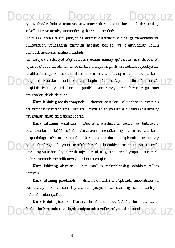 6yondashuvlar   kabi   zamonaviy   usullarning   dramatik   asarlarni   o‘zlashtirishdagi
afzalliklari va amaliy samaradorligi ko‘rsatib beriladi.
Kurs   ishi   orqali   ta’lim   jarayonida   dramatik   asarlarni   o‘qitishga   zamonaviy   va
innovatsion   yondashish   zarurligi   asoslab   beriladi   va   o‘qituvchilar   uchun
metodik tavsiyalar ishlab chiqiladi.
Ish   natijalari   adabiyot   o‘qituvchilari   uchun   amaliy   qo‘llanma   sifatida   xizmat
qilishi, o‘quvchilarda dramatik matnni chuqur anglash va ifodalash qobiliyatini
shakllantirishga   ko‘maklashishi   mumkin.   Bundan   tashqari,   dramatik   asarlarni
raqamli   resurslar,   multimediaviy   taqdimotlar,   onlayn   platformalar   orqali
o‘qitish   imkoniyatlari   ham   o‘rganilib,   zamonaviy   dars   formatlariga   mos
tavsiyalar ishlab chiqiladi.
Kurs ishining asosiy maqsadi  — dramatik asarlarni o‘qitishda innovatsion
va zamonaviy metodlardan samarali foydalanish yo‘llarini o‘rganish va amaliy
tavsiyalar ishlab chiqishdan iborat.
Kurs   ishining   vazifalar   :   Dramatik   asarlarning   badiiy   va   tarbiyaviy
xususiyatlarini   tahlil   qilish;   An’anaviy   metodlarning   dramatik   asarlarni
o‘qitishdagi   o‘rnini   aniqlash;   Dramatik   asarlarni   o‘qitishda   zamonaviy
yondashuvlarga   ehtiyojni   asoslab   berish;   Interaktiv   metodlar   va   raqamli
texnologiyalardan   foydalanish   tajribalarini   o‘rganish;   Amaliyotga   tatbiq   etish
uchun samarali metodik tavsiyalar ishlab chiqish.
Kurs   ishining   obyekti   —   umumta’lim   maktablaridagi   adabiyot   ta’lim
jarayoni.
Kurs   ishining   predmeti   —   dramatik   asarlarni   o‘qitishda   innovatsion   va
zamonaviy   metodlardan   foydalanish   jarayoni   va   ularning   samaradorligini
oshirish imkoniyatlari.
Kurs ishining tuzilishi  Kurs ishi kirish qismi, ikki bob, har bir bobda uchta
kichik bo‘lim, xulosa va foydalanilgan adabiyotlar ro‘yxatidan iborat. 