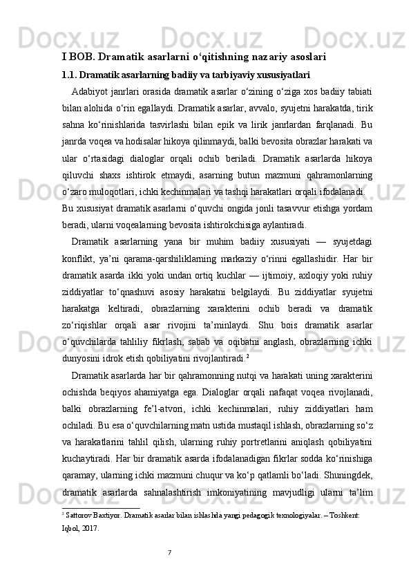 7I BOB. Dramatik asarlarni o‘qitishning nazariy asoslari
1.1. Dramatik asarlarning badiiy va tarbiyaviy xususiyatlari
Adabiyot  janrlari  orasida  dramatik asarlar   o‘zining  o‘ziga  xos  badiiy  tabiati
bilan alohida o‘rin egallaydi. Dramatik asarlar, avvalo, syujetni harakatda, tirik
sahna   ko‘rinishlarida   tasvirlashi   bilan   epik   va   lirik   janrlardan   farqlanadi.   Bu
janrda voqea va hodisalar hikoya qilinmaydi, balki bevosita obrazlar harakati va
ular   o‘rtasidagi   dialoglar   orqali   ochib   beriladi.   Dramatik   asarlarda   hikoya
qiluvchi   shaxs   ishtirok   etmaydi,   asarning   butun   mazmuni   qahramonlarning
o‘zaro muloqotlari, ichki kechinmalari va tashqi harakatlari orqali ifodalanadi.
Bu xususiyat dramatik asarlarni o‘quvchi ongida jonli tasavvur etishga yordam
beradi, ularni voqealarning bevosita ishtirokchisiga aylantiradi.
Dramatik   asarlarning   yana   bir   muhim   badiiy   xususiyati   —   syujetdagi
konflikt,   ya’ni   qarama-qarshiliklarning   markaziy   o‘rinni   egallashidir.   Har   bir
dramatik   asarda   ikki   yoki   undan   ortiq   kuchlar   —   ijtimoiy,   axloqiy   yoki   ruhiy
ziddiyatlar   to‘qnashuvi   asosiy   harakatni   belgilaydi.   Bu   ziddiyatlar   syujetni
harakatga   keltiradi,   obrazlarning   xarakterini   ochib   beradi   va   dramatik
zo‘riqishlar   orqali   asar   rivojini   ta’minlaydi.   Shu   bois   dramatik   asarlar
o‘quvchilarda   tahliliy   fikrlash,   sabab   va   oqibatni   anglash,   obrazlarning   ichki
dunyosini idrok etish qobiliyatini rivojlantiradi. 2
Dramatik asarlarda har bir qahramonning nutqi va harakati uning xarakterini
ochishda   beqiyos   ahamiyatga   ega.   Dialoglar   orqali   nafaqat   voqea   rivojlanadi,
balki   obrazlarning   fe’l-atvori,   ichki   kechinmalari,   ruhiy   ziddiyatlari   ham
ochiladi. Bu esa o‘quvchilarning matn ustida mustaqil ishlash, obrazlarning so‘z
va   harakatlarini   tahlil   qilish,   ularning   ruhiy   portretlarini   aniqlash   qobiliyatini
kuchaytiradi. Har bir dramatik asarda ifodalanadigan fikrlar sodda ko‘rinishiga
qaramay, ularning ichki mazmuni chuqur va ko‘p qatlamli bo‘ladi. Shuningdek,
dramatik   asarlarda   sahnalashtirish   imkoniyatining   mavjudligi   ularni   ta’lim
2
  Sattorov Baxtiyor.  Dramatik asarlar bilan ishlashda yangi pedagogik texnologiyalar . – Toshkent: 
Iqbol, 2017. 
