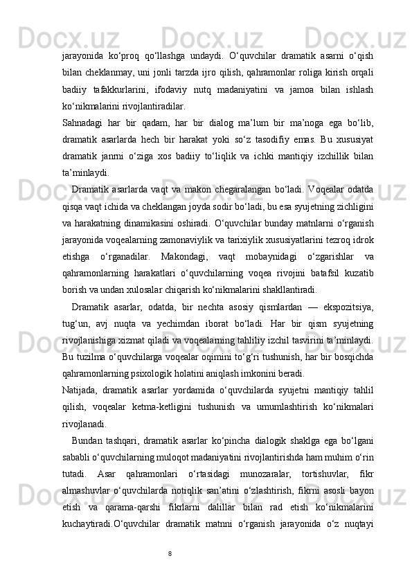 8jarayonida   ko‘proq   qo‘llashga   undaydi.   O‘quvchilar   dramatik   asarni   o‘qish
bilan   cheklanmay,   uni   jonli   tarzda   ijro   qilish,   qahramonlar   roliga   kirish   orqali
badiiy   tafakkurlarini,   ifodaviy   nutq   madaniyatini   va   jamoa   bilan   ishlash
ko‘nikmalarini rivojlantiradilar.
Sahnadagi   har   bir   qadam,   har   bir   dialog   ma’lum   bir   ma’noga   ega   bo‘lib,
dramatik   asarlarda   hech   bir   harakat   yoki   so‘z   tasodifiy   emas.   Bu   xususiyat
dramatik   janrni   o‘ziga   xos   badiiy   to‘liqlik   va   ichki   mantiqiy   izchillik   bilan
ta’minlaydi.
Dramatik   asarlarda   vaqt   va   makon   chegaralangan   bo‘ladi.   Voqealar   odatda
qisqa vaqt ichida va cheklangan joyda sodir bo‘ladi, bu esa syujetning zichligini
va harakatning dinamikasini  oshiradi. O‘quvchilar  bunday matnlarni  o‘rganish
jarayonida voqealarning zamonaviylik va tarixiylik xususiyatlarini tezroq idrok
etishga   o‘rganadilar.   Makondagi,   vaqt   mobaynidagi   o‘zgarishlar   va
qahramonlarning   harakatlari   o‘quvchilarning   voqea   rivojini   batafsil   kuzatib
borish va undan xulosalar chiqarish ko‘nikmalarini shakllantiradi.
Dramatik   asarlar,   odatda,   bir   nechta   asosiy   qismlardan   —   ekspozitsiya,
tug‘un,   avj   nuqta   va   yechimdan   iborat   bo‘ladi.   Har   bir   qism   syujetning
rivojlanishiga xizmat qiladi va voqealarning tahliliy izchil tasvirini ta’minlaydi.
Bu tuzilma o‘quvchilarga voqealar oqimini to‘g‘ri tushunish, har bir bosqichda
qahramonlarning psixologik holatini aniqlash imkonini beradi.
Natijada,   dramatik   asarlar   yordamida   o‘quvchilarda   syujetni   mantiqiy   tahlil
qilish,   voqealar   ketma-ketligini   tushunish   va   umumlashtirish   ko‘nikmalari
rivojlanadi.
Bundan   tashqari,   dramatik   asarlar   ko‘pincha   dialogik   shaklga   ega   bo‘lgani
sababli o‘quvchilarning muloqot madaniyatini rivojlantirishda ham muhim o‘rin
tutadi.   Asar   qahramonlari   o‘rtasidagi   munozaralar,   tortishuvlar,   fikr
almashuvlar   o‘quvchilarda   notiqlik   san’atini   o‘zlashtirish,   fikrni   asosli   bayon
etish   va   qarama-qarshi   fikrlarni   dalillar   bilan   rad   etish   ko‘nikmalarini
kuchaytiradi.O‘quvchilar   dramatik   matnni   o‘rganish   jarayonida   o‘z   nuqtayi 