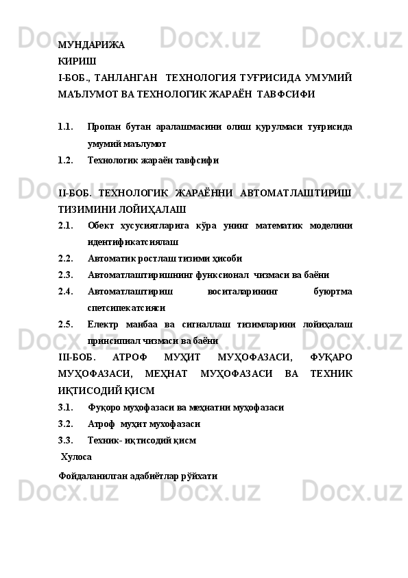 МУНДАРИЖА
КИРИШ
I -БОБ. ,   ТАНЛАНГАН     ТЕХНОЛОГИЯ   ТУҒРИСИДА   УМУМИЙ
МАЪЛУМОТ  ВА ТЕХНОЛОГИК ЖАРАЁН  ТАВФСИФИ
1.1. Пропан   бутан   аралашмасини   олиш   қурулмаси   туғрисида
умумий маълумот
1.2. Технологик жараён тавфсифи
II-БОБ.   ТЕХНОЛОГИК   ЖАРАЁННИ   АВТОМАТЛАШТИРИШ
ТИЗИМИНИ ЛОЙИҲАЛАШ
2.1. Обект   хусусиятларига   кўра   унинг   математик   моделини
идентификатсиялаш
2.2. Автоматик ростлаш тизими ҳисоби
2.3. Автоматлаштиришнинг функсионал  чизмаси ва баёни
2.4. Автоматлаштириш   воситаларининг   буюртма
спетсипекатсияси
2.5. Електр   манбаа   ва   сигналлаш   тизимларини   лойиҳалаш
принсипиал чизмаси ва баёни
III-БОБ.   АТРОФ   МУҲИТ   МУҲОФАЗАСИ,   ФУҚАРО
МУҲОФАЗАСИ,   МЕҲНАТ   МУҲОФАЗАСИ   ВА   ТЕХНИК
ИҚТИСОДИЙ ҚИСМ
3.1. Фуқоро муҳофазаси ва меҳнатни муҳофазаси
3.2. Атроф  муҳит мухофазаси
3.3. Техник- иқтисодий қисм
  Хулоса
Фойдаланилган адабиётлар рўйхати