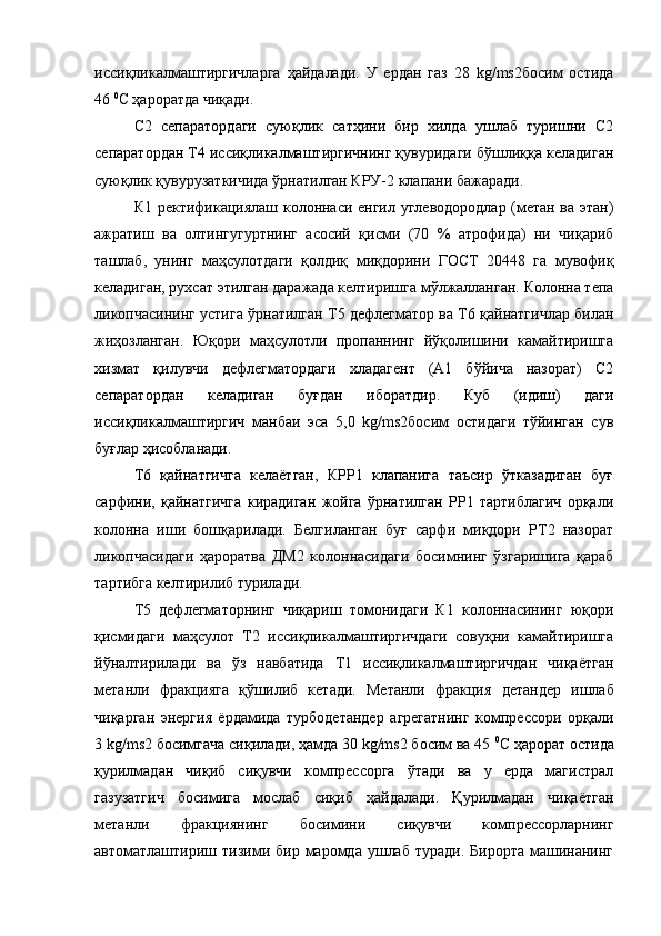 иссиқликалмаштиргичларга   ҳайдалади.   У   ердан   газ   28   kg/ms2босим   остида
46  0
С ҳароратда чиқади.
С2   сепаратордаги   суюқлик   сатҳини   бир   хилда   ушлаб   туришни   С2
сепаратордан Т4 иссиқликалмаштиргичнинг қувуридаги бўшлиққа келадиган
суюқлик қувурузаткичида ўрнатилган КРУ-2 клапани бажаради.
К1 ректификациялаш колоннаси енгил углеводородлар (метан ва этан)
ажратиш   ва   олтингугуртнинг   асосий   қисми   (70   %   атрофида)   ни   чиқариб
ташлаб,   унинг   маҳсулотдаги   қолдиқ   миқдорини   ГОСТ   20448   га   мувофиқ
келадиган, рухсат этилган даражада келтиришга мўлжалланган. Колонна тепа
ликопчасининг устига ўрнатилган Т5 дефлегматор ва Т6 қайнатгичлар билан
жиҳозланган.   Юқори   маҳсулотли   пропаннинг   йўқолишини   камайтиришга
хизмат   қилувчи   дефлегматордаги   хладагент   (А1   бўйича   назорат)   С2
сепаратордан   келадиган   буғдан   иборатдир.   Куб   (идиш)   даги
иссиқликалмаштиргич   манбаи   эса   5,0   kg/ms2босим   остидаги   тўйинган   сув
буғлар ҳисобланади.
Т6   қайнатгичга   келаётган,   КРР1   клапанига   таъсир   ўтказадиган   буғ
сарфини,   қайнатгичга   кирадиган   жойга   ўрнатилган   РР1   тартиблагич   орқали
колонна   иши   бошқарилади.   Белгиланган   буғ   сарфи   миқдори   РТ2   назорат
ликопчасидаги   ҳароратва   ДМ2   колоннасидаги   босимнинг   ўзгаришига   қараб
тартибга келтирилиб турилади.
Т5   дефлегматорнинг   чиқариш   томонидаги   К1   колоннасининг   юқори
қисмидаги   маҳсулот   Т2   иссиқликалмаштиргичдаги   совуқни   камайтиришга
йўналтирилади   ва   ўз   навбатида   Т1   иссиқликалмаштиргичдан   чиқаётган
метанли   фракцияга   қўшилиб   кетади.   Метанли   фракция   детандер   ишлаб
чиқарган   энергия   ёрдамида   турбодетандер   агрегатнинг   компрессори   орқали
3 kg/ms2 босимгача сиқилади, ҳамда 30 kg/ms2 босим ва 45  0
С ҳарорат остида
қурилмадан   чиқиб   сиқувчи   компрессорга   ўтади   ва   у   ерда   магистрал
газузатгич   босимига   мослаб   сиқиб   ҳайдалади.   Қурилмадан   чиқаётган
метанли   фракциянинг   босимини   сиқувчи   компрессорларнинг
автоматлаштириш  тизими  бир  маромда   ушлаб   туради.  Бирорта   машинанинг