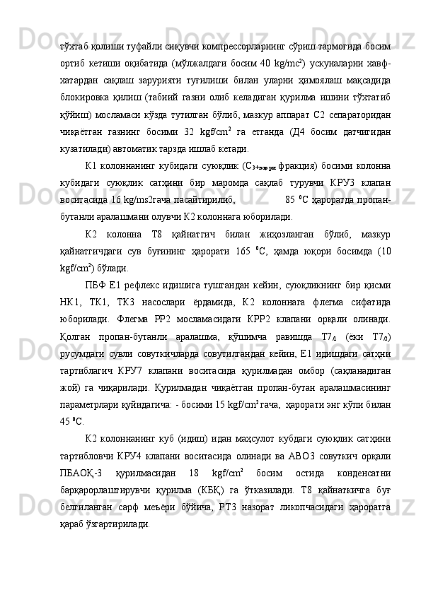 тўхтаб қолиши туфайли сиқувчи компрессорларнинг сўриш тармоғида босим
ортиб   кетиши   оқибатида   (мўлжалдаги   босим   40   kg/mc 2
)   ускуналарни   хавф-
хатардан   сақлаш   зарурияти   туғилиши   билан   уларни   ҳимоялаш   мақсадида
блокировка   қилиш   (табиий   газни   олиб   келадиган   қурилма   ишини   тўхтатиб
қўйиш)   мосламаси   кўзда   тутилган   бўлиб,   мазкур   аппарат   С2   сепараторидан
чиқаётган   газнинг   босими   32   kgf/сm 2
  га   етганда   (Д4   босим   датчигидан
кузатилади) автоматик тарзда ишлаб кетади. 
К1   колоннанинг   кубидаги   суюқлик   (С
3+юқори   фракция)   босими   колонна
кубидаги   суюқлик   сатҳини   бир   маромда   сақлаб   турувчи   КРУ3   клапан
воситасида 16 kg/ms2гача пасайтирилиб,                             85   0
С ҳароратда пропан-
бутанли аралашмани олувчи К2 колоннага юборилади.
К2   колонна   Т8   қайнатгич   билан   жиҳозланган   бўлиб,   мазкур
қайнатгичдаги   сув   буғининг   ҳарорати   165   0
С,   ҳамда   юқори   босимда   (10
kgf/сm 2
) бўлади. 
ПБФ   Е1   рефлекс   идишига   тушгандан   кейин,   суюқликнинг   бир   қисми
НК1,   ТК1,   ТК3   насослари   ёрдамида,   К2   колоннага   флегма   сифатида
юборилади.   Флегма   РР2   мосламасидаги   КРР2   клапани   орқали   олинади.
Қолган   пропан-бутанли   аралашма,   қўшимча   равишда   Т7
/1   (ёки   Т7
/2 )
русумдаги   сувли   совуткичларда   совутилгандан   кейин,   Е1   идишдаги   сатҳни
тартиблагич   КРУ7   клапани   воситасида   қурилмадан   омбор   (сақланадиган
жой)   га   чиқарилади.   Қурилмадан   чиқаётган   пропан-бутан   аралашмасининг
параметрлари қуйидагича: - босими  15  kgf/сm 2 
гача,  ҳарорати энг кўпи билан
45  0
С.
К2   колоннанинг   куб   (идиш)   идан   маҳсулот   кубдаги   суюқлик   сатҳини
тартибловчи   КРУ4   клапани   воситасида   олинади   ва   АВО3   совуткич   орқали
ПБАОҚ-3   қурилмасидан   18   kgf/сm 2  
босим   остида   конденсатни
барқарорлаштирувчи   қурилма   (КБҚ)   га   ўтказилади.   Т8   қайнаткичга   буғ
белгиланган   сарф   меъёри   бўйича,   РТ3   назорат   ликопчасидаги   ҳароратга
қараб ўзгартирилади. 