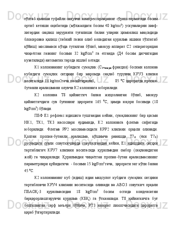 тўхтаб қолиши туфайли сиқувчи компрессорларнинг сўриш тармоғида босим
ортиб   кетиши   оқибатида   (мўлжалдаги   босим   40   kg/mc 2
)   ускуналарни   хавф-
хатардан   сақлаш   зарурияти   туғилиши   билан   уларни   ҳимоялаш   мақсадида
блокировка   қилиш   (табиий   газни   олиб   келадиган   қурилма   ишини   тўхтатиб
қўйиш)   мосламаси   кўзда   тутилган   бўлиб,   мазкур   аппарат   С2   сепараторидан
чиқаётган   газнинг   босими   32   kgf/сm 2
  га   етганда   (Д4   босим   датчигидан
кузатилади) автоматик тарзда ишлаб кетади. 
К1   колоннанинг   кубидаги   суюқлик   (С
3+юқори   фракция)   босими   колонна
кубидаги   суюқлик   сатҳини   бир   маромда   сақлаб   турувчи   КРУ3   клапан
воситасида 16 kg/ms2гача пасайтирилиб,                             85   0
С ҳароратда пропан-
бутанли аралашмани олувчи К2 колоннага юборилади.
К2   колонна   Т8   қайнатгич   билан   жиҳозланган   бўлиб,   мазкур
қайнатгичдаги   сув   буғининг   ҳарорати   165   0
С,   ҳамда   юқори   босимда   (10
kgf/сm 2
) бўлади. 
ПБФ   Е1   рефлекс   идишига   тушгандан   кейин,   суюқликнинг   бир   қисми
НК1,   ТК1,   ТК3   насослари   ёрдамида,   К2   колоннага   флегма   сифатида
юборилади.   Флегма   РР2   мосламасидаги   КРР2   клапани   орқали   олинади.
Қолган   пропан-бутанли   аралашма,   қўшимча   равишда   Т7
/1   (ёки   Т7
/2 )
русумдаги   сувли   совуткичларда   совутилгандан   кейин,   Е1   идишдаги   сатҳни
тартиблагич   КРУ7   клапани   воситасида   қурилмадан   омбор   (сақланадиган
жой)   га   чиқарилади.   Қурилмадан   чиқаётган   пропан-бутан   аралашмасининг
параметрлари қуйидагича: - босими  15  kgf/сm 2 
гача,  ҳарорати энг кўпи билан
45  0
С.
К2   колоннанинг   куб   (идиш)   идан   маҳсулот   кубдаги   суюқлик   сатҳини
тартибловчи   КРУ4   клапани   воситасида   олинади   ва   АВО3   совуткич   орқали
ПБАОҚ-3   қурилмасидан   18   kgf/сm 2  
босим   остида   конденсатни
барқарорлаштирувчи   қурилма   (КБҚ)   га   ўтказилади.   Т8   қайнаткичга   буғ
белгиланган   сарф   меъёри   бўйича,   РТ3   назорат   ликопчасидаги   ҳароратга
қараб ўзгартирилади.