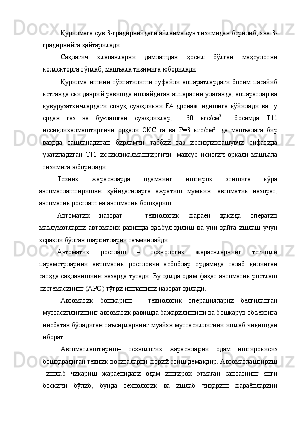 Қ урилмага сув 3-градирнийдаги айланма сув тизимидан берилиб, яна 3-
градирнийга қайтарилади.
Сақлагич   клапанларни   дамлашдан   ҳосил   бўлган   маҳсулотни
коллекторга тўплаб, машъала тизимига юборилади.
Қурилма   ишини   тўхтатилиши   туфайли   аппаратлардаги   босим   пасайиб
кетганда ёки даврий равишда ишлайдиган аппаратни улаганда, аппаратлар ва
қувурузаткичлардаги   совуқ   суюқликни   Е4   дренаж   идишига   қўйилади   ва     у
ердан   газ   ва   буғлашган   суюқликлар,     30   кгс/см 2  
  босимда   Т11
иссиқликалмаштиргичи   орқали   СКС   га   ва   Р=3   кгс/см 2  
  да   машъалага   бир
вақтда   ташланадиган   бирламчи   таббий   газ   иссиқликташувчи   сифатида
узатиладиган   Т11   иссиқликалмаштиргичи   -махсус   иситгич   орқали   машъала
тизимига юборилади. 
Техник   жараёнларда   одамнинг   иштирок   этишига   кўра
автоматлаштиришни   қуйидагиларга   ажратиш   мумкин:   автоматик   назорат,
автоматик ростлаш ва автоматик бошқариш.
Автоматик   назорат   –   технологик   жараён   ҳақида   оператив
маълумотларни   автоматик   равишда   қаъбул   қилиш   ва   уни   қайта   ишлаш   учун
керакли бўлган шароитларни таъминлайди.
Автоматик   ростлаш   –   технологик   жараёнларнинг   тегишли
параметрларини   автоматик   ростловчи   асбоблар   ёрдамида   талаб   қилинган
сатҳда сақланишини назарда тутади. Бу ҳолда одам фақат автоматик ростлаш
системасининг (АРС) тўғри ишлашини назорат қилади. 
Автоматик   бошқариш   –   технологик   операцияларни   белгиланган
муттасиллигининг автоматик равишда бажарилишини ва бошқарув объектига
нисбатан бўладиган таъсирларнинг муайян муттасиллигини ишлаб чиқишдан
иборат.
Автоматлаштириш–   технологик   жараёнларни   одам   иштирокисиз
бошқарадиган техник воситаларни жорий этиш демакдир. Автоматлаштириш
–ишлаб   чиқариш   жараёнидаги   одам   иштирок   этмаган   саноатнинг   янги
босқичи   бўлиб,   бунда   технологик   ва   ишлаб   чиқариш   жараёнларини