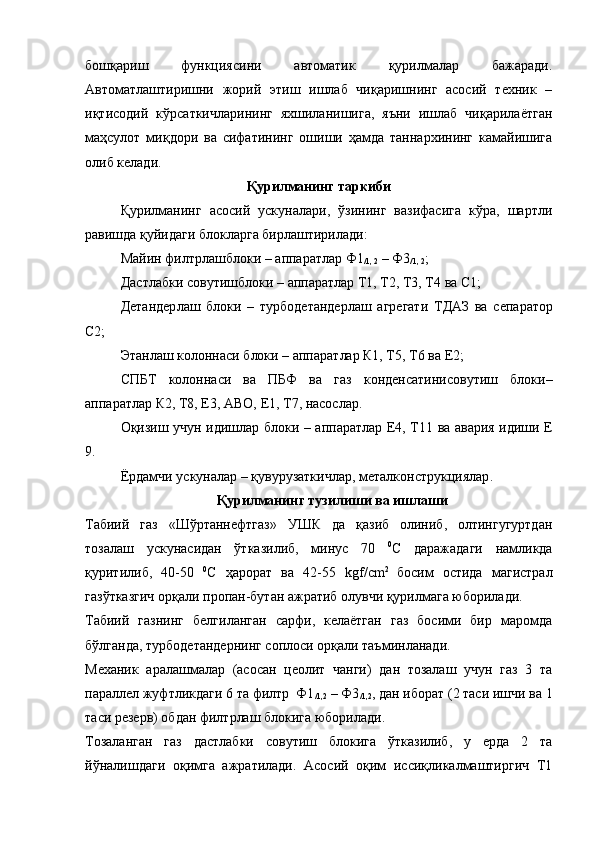 бошқариш   функциясини   автоматик   қурилмалар   бажаради.
Автоматлаштиришни   жорий   этиш   ишлаб   чиқаришнинг   асосий   техник   –
иқтисодий   кўрсаткичларининг   яхшиланишига,   яъни   ишлаб   чиқарилаётган
маҳсулот   миқдори   ва   сифатининг   ошиши   ҳамда   таннархининг   камайишига
олиб келади.
Қурилманинг таркиби
Қурилманинг   асосий   ускуналари,   ўзининг   вазифасига   кўра,   шартли
равишда қуйидаги блокларга бирлаштирилади:
Майин  филтр лашб лок и  – аппарат лар  Ф1
/1, 2  – Ф3
/1, 2 ;
Дастлабки совутишб лок и  – аппарат лар  Т1, Т2, Т3, Т4  ва  С1;
Детандер лаш   блок и   –   турбодетандер лаш   агрегат и   ТДАЗ   ва   сепаратор
С2;
Этан лаш колоннаси б лок и  – аппарат лар  К1, Т5, Т6  ва  Е2;
СПБТ   колоннаси   ва   ПБФ   ва   газ   конденсатинисовутиш   блоки–
аппарат лар  К2, Т8, Е3, АВО, Е1, Т7, насос лар.
Оқизиш учун идишлар б лок и   – аппарат лар   Е4, Т11   ва авария идиши   Е
9.
Ё рдамчи ускуналар  – қ увурузаткичлар, металконструкциялар .
Қ урилманинг тузилиши ва ишлаши
Табиий   газ   «Шўртаннефтгаз»   УШК   да   қазиб   олиниб,   олтингугуртдан
тозалаш   ускунасидан   ўтказилиб,   минус   70   0
С   даражадаги   намликда
қуритилиб,   40-50   0
С   ҳарорат   ва   42-55   kgf/сm 2  
босим   остида   магистрал
газўтказгич орқали пропан-бутан ажратиб олувчи қурилмага юборилади. 
Табиий   газнинг   белгиланган   сарфи,   келаётган   газ   босими   бир   маромда
бўлганда, турбодетандернинг соплоси орқали таъминланади.
Механик   аралашмалар   (асосан   цеолит   чанги)   дан   тозалаш   учун   газ   3   та
параллел жуфтликдаги 6 та филтр  Ф1
/1,2  – Ф3
/1,2 , дан иборат (2 таси ишчи ва 1
таси резерв) обдан филтрлаш блокига юборилади.
Тозаланган   газ   дастлабки   совутиш   блокига   ўтказилиб,   у   ерда   2   та
йўналишдаги   оқимга   ажратилади.   Асосий   оқим   иссиқликалмаштиргич   Т1 