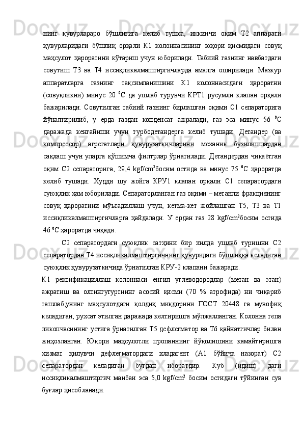 нинг   қувурлараро   бўшлиғига   келиб   тушса,   иккинчи   оқим   Т2   аппарати
қувурларидаги   бўшлиқ   орқали   К1   колоннасининг   юқори   қисмидаги   совуқ
маҳсулот   ҳароратини   кўтариш   учун   юборилади.   Табиий   газнинг   навбатдаги
совутиш   Т3   ва   Т4   иссиқликалмаштиргичларда   амалга   оширилади.   Мазкур
аппаратларга   газнинг   тақсимланишини   К1   колоннасидаги   ҳароратни
(совуқликни)   минус   20   0
С   да   ушлаб   турувчи   КРТ1   русумли   клапан   орқали
бажарилади.   Совутилган   табиий   газнинг   бирлашган   оқими   С1   сепараторига
йўналтирилиб,   у   ерда   газдан   конденсат   ажралади,   газ   эса   минус   56   0
С
даражада   кенгайиши   учун   турбодетандерга   келиб   тушади.   Детандер   (ва
компрессор)   агрегатлари   қувурузаткичларини   механик   бузилишлардан
сақлаш   учун   уларга   қўшимча   филтрлар   ўрнатилади.   Детандердан   чиқаётган
оқим   С2   сепараторига,   29,4   kgf/ cm 2
босим   остида   ва   минус   75   0
С   ҳароратда
келиб   тушади.   Худди   шу   жойга   КРУ1   клапан   орқали   С1   сепаратордаги
суюқлик ҳам юборилади. Сепараторланган газ оқими – метанли фракциянинг
совуқ   ҳароратини   мўътадиллаш   учун,   кетма-кет   жойлашган   Т5,   Т3   ва   Т1
иссиқликалмаштиргичларга   ҳайдалади.   У   ердан   газ   28   kgf/ cm 2
босим   остида
46  0
С ҳароратда чиқади.
С2   сепаратордаги   суюқлик   сатҳини   бир   хилда   ушлаб   туришни   С2
сепаратордан Т4 иссиқликалмаштиргичнинг қувуридаги бўшлиққа келадиган
суюқлик қувурузаткичида ўрнатилган КРУ-2 клапани бажаради.
К1   ректификациялаш   колоннаси   енгил   углеводородлар   (метан   ва   этан)
ажратиш   ва   олтингугуртнинг   асосий   қисми   (70   %   атрофида)   ни   чиқариб
ташлаб,унинг   маҳсулотдаги   қолдиқ   миқдорини   ГОСТ   20448   га   мувофиқ
келадиган, рухсат этилган даражада келтиришга мўлжалланган. Колонна тепа
ликопчасининг устига ўрнатилган Т5 дефлегматор ва Т6 қайнатгичлар билан
жиҳозланган.   Юқори   маҳсулотли   пропаннинг   йўқолишини   камайтиришга
хизмат   қилувчи   дефлегматордаги   хладагент   (А1   бўйича   назорат)   С2
сепаратордан   келадиган   буғдан   иборатдир.   Куб   (идиш)   даги
иссиқликалмаштиргич   манбаи   эса   5,0   kgf/ cm 2
  босим   остидаги   тўйинган   сув
буғлар ҳисобланади.