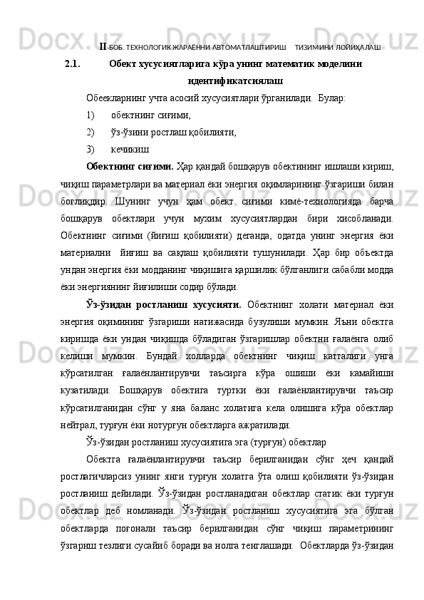 II -БОБ. ТЕХНОЛОГИК ЖАРАЁННИ АВТОМАТЛАШТИРИШ     ТИЗИМИНИ ЛОЙИҲАЛАШ
2.1. Обект хусусиятларига   кўра   унинг   математик   моделини
идентификатсиялаш
Обеекларнинг учта асосий хусусиятлари ўрганилади.  Булар: 
1) обектнинг сиғими, 
2) ўз-ўзини ростлаш қобилияти, 
3) кечикиш
Обектнинг сиғими.  Ҳар қандай бошқарув обектининг ишлаши кириш,
чиқиш параметрлари ва материал ёки энергия оқимларининг ўзгариши билан
боғлиқдир.   Шунинг   учун   ҳам   обект   сиғими   кимё-технологияда   барча
бошқарув   обектлари   учун   мухим   хусусиятлардан   бири   хисобланади.
Обектнинг   сиғими   (йиғиш   қобилияти)   деганда,   одатда   унинг   энергия   ёки
материални     йиғиш   ва   сақлаш   қобилияти   тушунилади.   Ҳар   бир   объектда
ундан энергия ёки модданинг чиқишига қаршилик бўлганлиги сабабли модда
ёки энергиянинг йиғилиши содир бўлади. 
Ўз-ўзидан   ростланиш   хусусияти.   Обектнинг   холати   материал   ёки
энергия   оқимининг   ўзгариши   натижасида   бузулиши   мумкин.   Яъни   обектга
киришда   ёки   ундан   чиқишда   бўладиган   ўзгаришлар   обектни   ғалаёнга   олиб
келиши   мумкин.   Бундай   холларда   обектнинг   чиқиш   катталиги   унга
кўрсатилган   ғалаёнлантирувчи   таъсирга   кўра   ошиши   ёки   камайиши
кузатилади.   Бошқарув   обектига   туртки   ёки   ғалаёнлантирувчи   таъсир
кўрсатилганидан   сўнг   у   яна   баланс   холатига   кела   олишига   кўра   обектлар
нейтрал, турғун ёки нотурғун обектларга ажратилади. 
Ўз-ўзидан ростланиш хусусиятига эга (турғун) обектлар
Обектга   ғалаёнлантирувчи   таъсир   берилганидан   сўнг   ҳеч   қандай
ростлагичларсиз   унинг   янги   турғун   холатга   ўта   олиш   қобилияти   ўз-ўзидан
ростланиш   дейилади.   Ўз-ўзидан   ростланадиган   обектлар   статик   ёки   турғун
обектлар   деб   номланади.   Ўз-ўзидан   ростланиш   хусусиятига   эга   бўлган
обектларда   поғонали   таъсир   берилганидан   сўнг   чиқиш   параметрининг
ўзгариш тезлиги сусайиб боради ва нолга тенглашади.  Обектларда ўз-ўзидан 