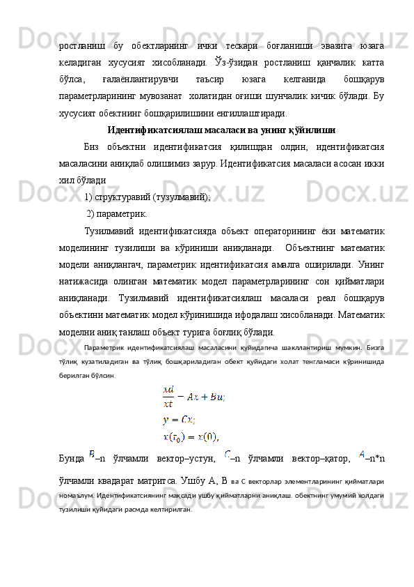 ростланиш   бу   обектларнинг   ички   тескари   боғланиши   эвазига   юзага
келадиган   хусусият   хисобланади.   Ўз-ўзидан   ростланиш   қанчалик   катта
бўлса,   ғалаёнлантирувчи   таъсир   юзага   келганида   бошқарув
параметрларининг  мувозанат     холатидан  оғиши шунчалик  кичик  бўлади.  Бу
хусусият обектнинг бошқарилишини енгиллаштиради.
Идентификатсиялаш масаласи ва унинг қўйилиши
Биз   объектни   идентификатсия   қилишдан   олдин,   идентификатсия
масаласини аниқлаб олишимиз зарур. Идентификатсия масаласи асосан икки
хил бўлади
1) структуравий (тузулмавий);   
  2) параметрик.
Тузилмавий   идентификатсияда   объект   операторининг   ёки   математик
моделининг   тузилиши   ва   кўриниши   аниқланади.     Об ъ ектнинг   математик
модели   аниқлангач,   параметрик   идентификатсия   амалга   оширилади.   Унинг
натижасида   олинган   математик   модел   параметрларининг   сон   қийматлари
аниқланади.   Тузилмавий   идентификатсиялаш   масаласи   реал   бошқарув
об ъ ектини   математик   модел   кўринишида   ифодалаш хисобланади. Математик
моделни аниқ танлаш объект турига боғлиқ бўлади.
Параметрик   идентификатсиялаш   масаласини   қуйидагича   шакллантириш   мумкин.   Бизга
тўлиқ   кузатиладиган   ва   тўлиқ   бошқариладиган   обект   қуйидаги   холат   тенгламаси   кўринишида
берилган бўлсин.
Бунда –n   ўлчамли   вектор–устун,   –n   ўлчамли   вектор–қатор,   –n*n
ўлчамли квадарат   матритса.  Ушбу  А,  B   ва   C   векторлар   элементларининг   қийматлари
номаълум. Идентификатсиянинг мақсади ушбу қийматларни аниқлаш. обектнинг умумий холдаги
тузилиши қуйидаги расмда келтирилган. 