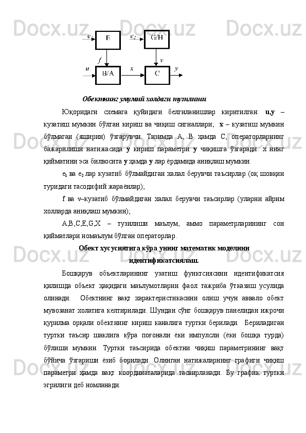  Обектнинг   умумий холдаги   тузилиши
Юқоридаги   схемага   қуйидаги   белгиланишлар   киритилган:   u , y   –
кузатиш   мумкин   бўлган   кириш   ва   чиқиш   сигналлари;     х   –   кузатиш   мумкин
бўлмаган   (яширин)   ўзгарувчи.   Тизимда   А,   B   ҳамда   C,   операторларнинг
бажарилиши   натижасида   у   кириш   параметри   y   чиқишга   ўзгаради.   х   нинг
қийматини эса билвосита  у  ҳамда  y  лар ёрдамида аниқлаш мумкин.
е
1   ва   e
2   лар  кузатиб   бўлмайдиган   халал  берувчи   таъсирлар   (оқ   шовқин
туридаги тасодифий жараёнлар);
f   ва   ν –кузатиб   бўлмайдиган   халал   берувчи   таъсирлар   (уларни   айрим
холларда аниқлаш мумкин);
А,B,C,E,G,X   –   тузилиши   маълум,   аммо   параметрларининг   сон
қийматлари номаълум бўлган операторлар.
Об е кт хусусиятига   кўра   унинг   математик   моделини
идентификатсиялаш.
Бошқарув   объектларининг   узатиш   функтсиясини   идентификатсия
қилишда   объект   ҳақидаги   маълумотларни   фаол   тажриба   ўтказиш   усулида
олинади.     Обектнинг   вақт   характеристикасини   олиш   учун   аввало   обект
мувозанат холатига келтирилади. Шундан сўнг бошқарув панелидан ижрочи
қурилма   орқали   обектнинг   кириш   каналига   туртки   берилади.     Бериладиган
туртки   таъсир   шаклига   кўра   поғонали   ёки   импулсли   (ёки   бошқа   турда)
бўлиши   мумкин.   Туртки   таъсирида   обектни   чиқиш   параметрининг   вақт
бўйича   ўзгариши   ёзиб   борилади.   Олинган   натижаларнинг   графиги   чиқиш
параметри   ҳамда   вақт   координаталарида   тасвирланади.   Бу   график   туртки
эгрилиги деб номланади. 