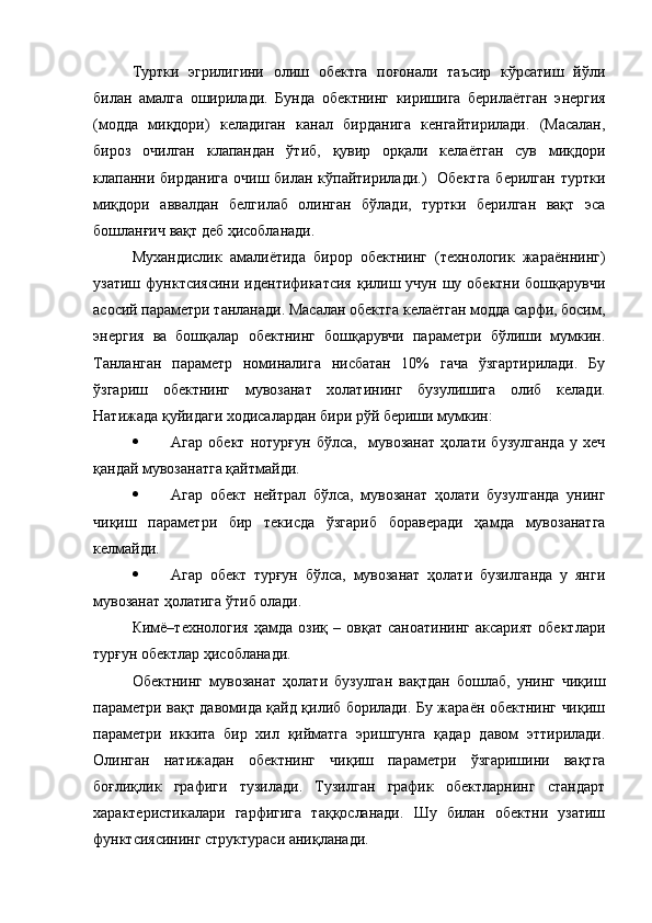 Туртки   эгрилигини   олиш   обектга   поғонали   таъсир   кўрсатиш   йўли
билан   амалга   оширилади.   Бунда   обектнинг   киришига   берилаётган   э нергия
(модда   миқдори)   келадиган   канал   бирданига   кенгайтирилади.   (Масалан,
бироз   очилган   клапандан   ўтиб,   қувир   орқали   келаётган   сув   миқдори
клапанни бирданига   очиш билан  кўпайтирилади.)     Обектга  берилган   туртки
миқдори   аввалдан   белгилаб   олинган   бўлади,   туртки   берилган   вақт   эса
бошланғич вақт деб ҳисобланади.  
Мухандислик   амалиётида   бирор   обектнинг   (технологик   жараённинг)
узатиш функтсиясини идентификатсия  қилиш учун шу обектни бошқарувчи
асосий параметри танланади. Масалан обектга келаётган модда сарфи, босим,
энергия   ва   бошқалар   обектнинг   бошқарувчи   параметри   бўлиши   мумкин.
Танланган   параметр   номиналига   нисбатан   10%   гача   ўзгартирилади.   Бу
ўзгариш   обектнинг   мувозанат   холатининг   бузулишига   олиб   келади.
Натижада қуйидаги ходисалардан бири рўй бериши мумкин:
 Агар   обект   нотурғун   бўлса,     мувозанат   ҳолати   бузулганда   у   хеч
қандай мувозанатга қайтмайди.
 Агар   обект   нейтрал   бўлса,   мувозанат   ҳолати   бузулганда   унинг
чиқиш   параметри   бир   текисда   ўзгариб   бораверади   ҳамда   мувозанатга
келмайди.
 Агар   обект   турғун   бўлса,   мувозанат   ҳолати   бузилганда   у   янги
мувозанат ҳолатига ўтиб олади.
Кимё–технология   ҳамда   озиқ   –  овқат   саноатининг   аксарият   обектлари
турғун обектлар ҳисобланади. 
Обектнинг   мувозанат   ҳолати   бузулган   вақтдан   бошлаб,   унинг   чиқиш
параметри вақт давомида қайд қилиб борилади. Бу жараён обектнинг чиқиш
параметри   иккита   бир   хил   қийматга   эришгунга   қадар   давом   эттирилади.
Олинган   натижадан   обектнинг   чиқиш   параметри   ўзгаришини   вақтга
боғлиқлик   графиги   тузилади.   Тузилган   график   обектларнинг   стандарт
характеристикалари   гарфигига   таққосланади.   Шу   билан   обектни   узатиш
функтсиясининг структураси аниқланади.   