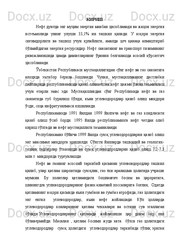 КИРИШ
Нефт дунёда энг муҳим энергия манбаи ҳисобланади ва жаҳон энергия
истеъмолида   унинг   улуши   33,1%   ни   ташкил   қилади.   У   юқори   энергия
сиғимдорлиги   ва   ташиш   учун   қулайлиги,   амалда   ҳеч   қанақа   алмаштириб
бўлмайдиган энергия ресурсидир. Нефт саноатнинг ва транспорт тизимининг
ривожланишида   ҳамда   давлатларнинг   ўрнини   белгилашда   асосий   кўрсатгич
ҳисобланади.
Ўзбекистон Республикаси мустақиллигидан сўнг нефт ва газ саноатига
алоҳида   эътибор   берила   бошланди.   Чунки,   мустақилликнинг   дастлабки
пайтларида республикамизда қазиб олинаётган нефт ҳажми ўзини таъминлаш
учун   етарли   эмас   эди.   Мустақилликдан   сўнг   Республикада   нефт   ва   газ
саноатида   туб   бурилиш   бўлди,   яъни   углеводородлар   қазиб   олиш   миқдори
ўсди, соҳа инфратузилмаси яхшиланди. 
Республикамизда   1991   йилдан   1999   йилгача   нефт   ва   газ   конденсати
қазиб   олиш   ўсиб   борди.   1995   йилда   республикамизга   нефт   четдан   олиб
кириш тўхтади ва нефт мустақиллиги таъминланди. 
Республикамиз бўйича 1999 йилда суюқ углеводородларни қазиб олиш
энг   максимал   миқдорга   эришилди.   Сўнгги   йилларда   ташкилий   ва   геологик-
техник   тадбирлар   ўтказилди   ва   суюқ   углеводородларни   қазиб   олиш   7,2-7,3
млн.т. миқдорида турғунлашди.
Нефт   ва   газнинг   асосоий   таркибий   қисмини   углевовдородлар   ташкил
қилиб, улар қатлам шароитида суюқлик, газ ёки аралашма ҳолатида учраши
мумкин.   Бу   холатлар   қатламидаги   бошланғич   босим   ва   ҳароратига,
шинингдек угливодородларнинг физик-кимёвий хоссаларига боғлиқ.  Одатда
қатламнинг юқори қисмида яъни гумбази ва гумбаз атрофида, газ ҳолатидаги
энг   енгил     углеводородлар,   яъни   нефт   жойлашади.   Кўп   ҳолларда
углеводородлар   конларининг   қатлам   чеккалари   ва   остини   сув   эгаллаган
бўлади.Углеводородларнинг   қатламда   жойлашиши   ҳар   доим   бир   хил
бўлавермайди.   Масалан   ,   қатлам   босими   жуда   ката     бўлса   газ   ҳолатидаги
углеводородлар     суюқ   ҳолатдаги     углеводородлар   таркибида   тўлиқ   эриган