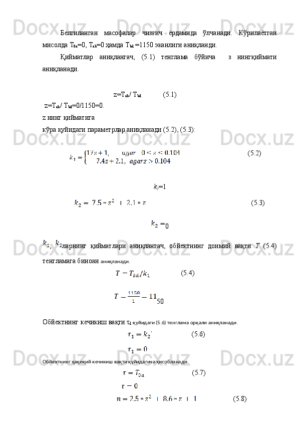 Белгиланган   масофалар   чизғич   ёрдамида   ўлчанади.   Кўрилаётган
мисолда Т
0а =0, Т
ab =0 ҳамда Т
bd  =1150 эканлиги аниқланди. 
Қийматлар   аниқлангач,   (5.1)   тенглама   бўйича     з   нингқиймати
аниқланади.
z =Т
ab / Т
bd = 0 / 1150 = 0 .
z нинг қийматига 
кўра қуйидаги параметрлар аниқланади (5.2), (5.3):
k
1 =1
0
,   ларнинг   қийматлари   аниқлангач,   обйектнинг   доимий   вақти   Т   (5.4)
тенгламага биноан  аниқланади.
(5.4)
                                          50
Обйектнинг кечикиш вақти τ
1  қуйидаги (5.6) тенглама орқали аниқланади.
(5.6)
Обйектнинг ҳақиқий кечикиш вақти қуйидагича ҳисобланади.
(5.7)
                                              z =Т
ab / Т
bd (5.1)
(5.2)
       (5.3)
(5.8) 