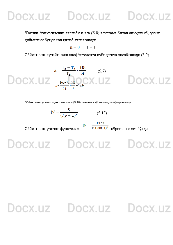 Узатиш   функтсиясини   тартиби   n   эса  (5.8)  тенглама   билан  аниқланиб,  унинг
қийматини бутун сон қилиб яхлитланади. 
Обйектнинг кучайтириш коеффитсиенти қуйидагича ҳисобланади (5.9).
Обйектнинг узатиш функтсияси эса (5.10) тенглама кўринишида ифодаланади.
(5.10)
Обйектнинг узатиш функтсияси    кўринишга эга бўлди.(5.9) 