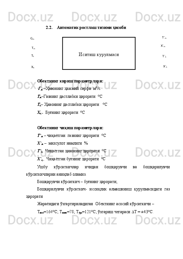 2.2. Автоматик ростлаш тизими ҳисоби
Обектнинг  кириш параметрлари:
  Г
м  – Ҳавонинг ҳажмий сарфи  м 3
/с  
Т
м –Газнинг дастлабки ҳарорати   ⁰ C 
Т
ҳ – Ҳавонинг дастлабки ҳарорати    ⁰ C
Х
ҳ –    Буғнинг ҳарорати   ⁰ C
Обектнинг чиқиш параметрлари:
Т`
м  – чиқаётган  газнинг ҳарорати   ⁰ C
Х`
м  –  махсулот намлиги  %
Т`
ҳ-    Чиқаётган ҳавонинг ҳарорати   ⁰ C
Х`
ҳ -    Чиқаётган буғнинг ҳарорати   ⁰ C
Ушбу   кўрсаткичлар   ичидан   бошқарувчи   ва   бошқарилувчи
кўрсаткичларни аниқлаб оламиз.
Бошқарувчи кўрсаткич – буғнинг ҳарорати ;
Бошқарилувчи   кўрсаткич-   иссиқлик   алмашиниш   қурулмасидаги   газ
ҳарорати
Жараёндаги ўзгартириладиган  Обектнинг асосий кўрсаткичи – 
Т
мах = 164 ⁰ C; Т
мин  = 78 ; Т
ўрт =121 ⁰ C; ўзгариш чегараси   Т  = ±43 ⁰ C. Иситиш курулмаси
X
h  G
m
T
m
T
h
X`
hT`
hX`
mT`
m