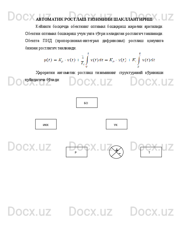 АВТОМАТИК РОСТЛАШ ТИЗИМИНИ ШАКЛЛАНТИРИШ
Кейинги   босқичда   обектнинг   оптимал   бошқариш   жараёни   яратилади.
Обектни оптимал бошкариш учун унга тўғри келадиган ростлагич танланади.
Обектга   ПИД   (пропорсионал-интеграл   дифринсиал)   ростлаш   қ онунига
биноан ростлагич танланади.
Ҳарорат ни   автоматик   ростлаш   тизимининг   структуравий   кўриниши
қуйидагича бўлади:
Р БО
УК
TИКК
+
- 