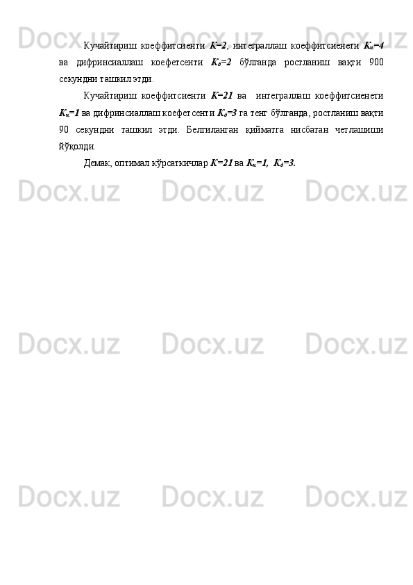 Кучайтириш   коеффитсиенти   К=2 ,   интеграллаш   коеффитсиенети   К
и = 4
ва   дифринсиаллаш   коефетсенти   К
д = 2   бўлганда   р остланиш   вақти   900
секундни ташкил этди. 
Кучайтириш   коеффитсиенти   К=21   ва     интеграллаш   коеффитсиенети
К
и =1   ва  дифринсиаллаш коефетсенти   К
д =3   га тенг бўлганда, ростланиш вақти
90   секундни   ташкил   этди.   Белгиланган   қийматга   нисбатан   четлашиши
йўқолди.
Демак, оптимал кўрсаткичлар  К=21  ва  К
и =1,  К
д =3 . 
