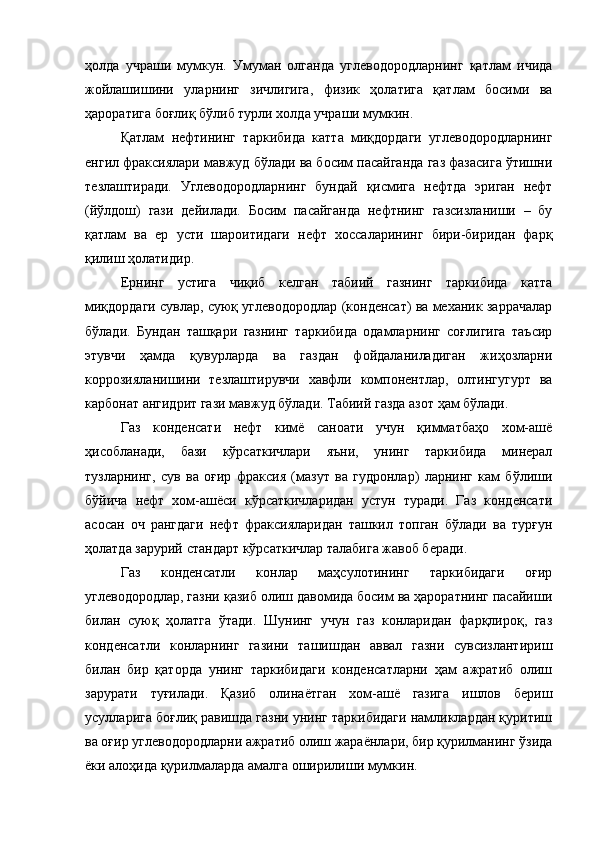 ҳолда   учраши   мумкун.   Умуман   олганда   углеводородларнинг   қатлам   ичида
жойлашишини   уларнинг   зичлигига,   физик   ҳолатига   қатлам   босими   ва
ҳароратига боғлиқ бўлиб турли холда учраши мумкин.
Қатлам   нефтининг   таркибида   катта   миқдордаги   углеводородларнинг
енгил фраксиялари мавжуд бўлади ва босим пасайганда газ фазасига ўтишни
тезлаштиради.   Углеводородларнинг   бундай   қисмига   нефтда   эриган   нефт
(йўлдош)   гази   дейилади.   Босим   пасайганда   нефтнинг   газсизланиши   –   бу
қатлам   ва   ер   усти   шароитидаги   нефт   хоссаларининг   бири-биридан   фарқ
қилиш ҳолатидир.
Ернинг   устига   чиқиб   келган   табиий   газнинг   таркибида   катта
миқдордаги сувлар, суюқ углеводородлар (конденсат) ва механик заррачалар
бўлади.   Бундан   ташқари   газнинг   таркибида   одамларнинг   соғлигига   таъсир
этувчи   ҳамда   қувурларда   ва   газдан   фойдаланиладиган   жиҳозларни
коррозияланишини   тезлаштирувчи   хавфли   компонентлар,   олтингугурт   ва
карбонат ангидрит гази мавжуд бўлади. Табиий газда азот ҳам бўлади.
Газ   конденсати   нефт   кимё   саноати   учун   қимматбаҳо   хом-ашё
ҳисобланади,   бази   кўрсаткичлари   яъни,   унинг   таркибида   минерал
тузларнинг,   сув   ва   оғир   фраксия   (мазут   ва   гудронлар)   ларнинг   кам   бўлиши
бўйича   нефт   хом-ашёси   кўрсаткичларидан   устун   туради.   Газ   конденсати
асосан   оч   рангдаги   нефт   фраксияларидан   ташкил   топган   бўлади   ва   турғун
ҳолатда зарурий стандарт кўрсаткичлар талабига жавоб беради.
Газ   конденсатли   конлар   маҳсулотининг   таркибидаги   оғир
углеводородлар, газни қазиб олиш давомида босим ва ҳароратнинг пасайиши
билан   суюқ   ҳолатга   ўтади.   Шунинг   учун   газ   конларидан   фарқлироқ,   газ
конденсатли   конларнинг   газини   ташишдан   аввал   газни   сувсизлантириш
билан   бир   қаторда   унинг   таркибидаги   конденсатларни   ҳам   ажратиб   олиш
зарурати   туғилади.   Қазиб   олинаётган   хом-ашё   газига   ишлов   бериш
усулларига боғлиқ равишда газни унинг таркибидаги намликлардан қуритиш
ва оғир углеводородларни ажратиб олиш жараёнлари, бир қурилманинг ўзида
ёки алоҳида қурилмаларда амалга оширилиши мумкин. 