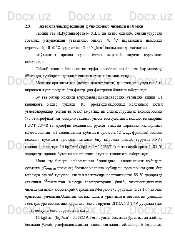 2.3. Автоматлаштиришнинг функсионал  чизмаси ва баёни
Табиий   газ   «Шўртаннефтгаз»   УШК   да   қазиб   олиниб,   олтингугуртдан
тозалаш   ускунасидан   ўтказилиб,   минус   70   0
С   даражадаги   намликда
қуритилиб, 40-50  0
С ҳарорат ва 42-55 kgf/сm 2 
босим остида магистрал
газўтказгич   орқали   пропан-бутан   ажратиб   олувчи   қурилмага
юборилади.
Табиий газнинг белгиланган сарфи, келаётган газ босими бир маромда
бўлганда, турбодетандернинг соплоси орқали таъминланади.
Механик аралашмалар (асосан цеолит чанги) дан тозалаш учун газ 3 та
параллел жуфтликдаги 6 та филтр  дан филтрлаш блокига юборилади.
Бу   газ   катор   иситиш   курулмалари ,сепаратор дан   утгандан   кийин   К1
калоннага   келиб   тушади.   К1   р ректификаци ялаш   колоннаси   енгил
углеводородлар   (метан   ва   этан)   ажратиш   ва   олтингугуртнинг   асосий   қисми
(70 % атрофида) ни чиқариб ташлаб, унинг маҳсулотдаги қолдиқ миқдорини
ГОСТ   20448   га   мувофиқ   келадиган,   рухсат   этилган   даражада   келтиришга
мўлжалланган. К1 колоннанинг кубидаги суюқлик (С
3+юқори   фракция) босими
колонна   кубидаги   суюқлик   сатҳини   бир   маромда   сақлаб   турувчи   КРУ3
клапан воситасида  16 kgf/cm 2
  (kgf/cm 2
  =0,098MPa)  гача пасайтирилиб, 85   0
С
ҳароратда пропан-бутанли аралашмани олувчи  колоннага юборилади.
Мана   шу   йердан   лойихалашни   бошладим:     колоннанинг   кубидаги
суюқлик   (С
3+юқори   фракция)   босими   колонна   кубидаги   суюқлик   сатҳини   бир
маромда  сақлаб  турувчи     клапан воситасида   ростланган  газ  85   0
С  ҳароратда
еканлиги   Ўрнатилган   жойида   температурани   ўлчаб,   унификацияланган
чиқиш сигналга айлантириб берадиган Метран-270 русумли (поз 1-1) датчик
ёрдамида   улчанади.Олинган   сигнал   шитга   ўрнатилагн   автоматик   равишда
температура қийматини кўрсатиб, ёзиб борувчи   SITRANS T 4P  русумли (поз
1-2) электрик ёзиб борувчига келади.
16 kgf/cm 2
 (kgf/cm 2
 =0,098MPa) ега булган босимни ўрнатилган жойида
босимни   ўлчаб,   унификацияланган   чиқиш   сигналига   айлантириб   берадиган 