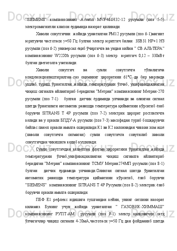 ”SIEMENS”   компанясининг   Acvatix   MVF461H32-12   русумли   (поз   5-5)
электромагнитли клапон ёрдамида назорат  қилинади.  
Хаволи совутгични  жойида урнатилган PM12 русумли (поз 6-1)магнит
юритувчи частотаси   γ =50 Гц булган электр юритгич билан    3SB31 НР+1 НЗ
русумли (поз 6-2) универсал ёқиб ўчиргичга ва ундан кийин  ”  CВ АЛЬТЕРА ”
компанясининг   W22Xtb   русумли   (поз   6-3)   электр     юритгич   0,12   –   330кВт
булган двегатолга узатилади .
Хаволи   совутгич   ва   сувли   совутгичга   тўлалигича
конденсациялаштирилган   газ   оқимнинг   ҳароратини   61 0
С   да   бир   маромда
ушлаб   туриш   ўрнатилган   жойида   температурани   ўлчаб,   унификацияланган
чиқиш сигналга айлантириб берадиган ”Метран” компанясининг Метран-270
русумли   (поз   7-1)       булган     датчик   ёрдамида   улчанади   ва   олинган   сигнал
шитда ўрнатилагн автоматик равишда температура қийматини кўрсатиб ёзиб
борувчи   SITRANS   T   4P   русумли   (поз   7-2)   электрик   ҳарорат   ростлагичга
келади ва у оркали БПДУ-А русумли (поз 7-3) масофадан туриб бошқарувчи
байпас панел оркали амалга оширилади.К1 ва К2 калоннадан чиккан хом ашё
(хаволи   совутгичга   сигмагаи)   сувли   совутгичга   совутилиб   хаволи
совутгичдан чикишига келиб кушилади.
Сувли   совутгичдан   келаётган   флегма   хароратини   ўрнатилган   жойида
температурани   ўлчаб,унификацияланган   чиқиш   сигналга   айлантириб
берадиган ”Метран” компанясининг ТСМУ Метран274МП русумли (поз 8-1)
булган     датчик   ёрдамида   улчанади.Олинган   сигнал   шитда   ўрнатилган
автоматик   равишда   температура   қийматини   кўрсатиб,   ёзиб   борувчи
” SIEMENS ”   компанясининг   SITRANS T 4P   Русумли (поз 8-2) электрик ёзиб
борувчи оркали амалга оширилади.
ПБФ   Е1   рефлекс   идишига   тушгандан   кейин,   унинг   сатхини   назорат
киламиз.   Бунинг   учун   жойида   урнатилган   ”   ГАЗОВИК-ХИММАШ”
компанясининг   РУПТ-АМ     русумли   (поз   9-1)   электр   қалқовичли   сатҳ
ўлчагичлар чиқиш сигнали   4-20мА, частотаси   γ =50 Гц дан фойдааниб шитда 