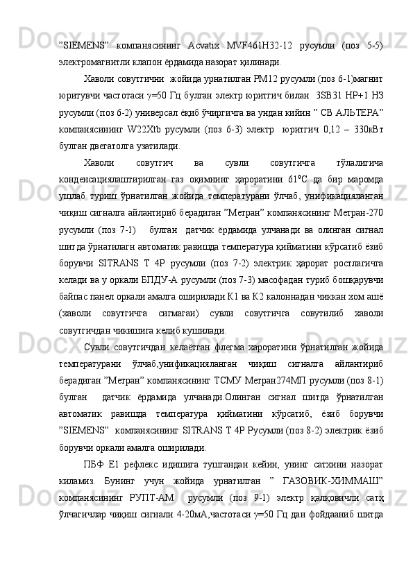 ”SIEMENS”   компанясининг   Acvatix   MVF461H32-12   русумли   (поз   5-5)
электромагнитли клапон ёрдамида назорат  қилинади.  
Хаволи совутгични  жойида урнатилган PM12 русумли (поз 6-1)магнит
юритувчи частотаси   γ =50 Гц булган электр юритгич билан    3SB31 НР+1 НЗ
русумли (поз 6-2) универсал ёқиб ўчиргичга ва ундан кийин  ”  CВ АЛЬТЕРА ”
компанясининг   W22Xtb   русумли   (поз   6-3)   электр     юритгич   0,12   –   330кВт
булган двегатолга узатилади .
Хаволи   совутгич   ва   сувли   совутгичга   тўлалигича
конденсациялаштирилган   газ   оқимнинг   ҳароратини   61 0
С   да   бир   маромда
ушлаб   туриш   ўрнатилган   жойида   температурани   ўлчаб,   унификацияланган
чиқиш сигналга айлантириб берадиган ”Метран” компанясининг Метран-270
русумли   (поз   7-1)       булган     датчик   ёрдамида   улчанади   ва   олинган   сигнал
шитда ўрнатилагн автоматик равишда температура қийматини кўрсатиб ёзиб
борувчи   SITRANS   T   4P   русумли   (поз   7-2)   электрик   ҳарорат   ростлагичга
келади ва у оркали БПДУ-А русумли (поз 7-3) масофадан туриб бошқарувчи
байпас панел оркали амалга оширилади.К1 ва К2 калоннадан чиккан хом ашё
(хаволи   совутгичга   сигмагаи)   сувли   совутгичга   совутилиб   хаволи
совутгичдан чикишига келиб кушилади.
Сувли   совутгичдан   келаётган   флегма   хароратини   ўрнатилган   жойида
температурани   ўлчаб,унификацияланган   чиқиш   сигналга   айлантириб
берадиган ”Метран” компанясининг ТСМУ Метран274МП русумли (поз 8-1)
булган     датчик   ёрдамида   улчанади.Олинган   сигнал   шитда   ўрнатилган
автоматик   равишда   температура   қийматини   кўрсатиб,   ёзиб   борувчи
” SIEMENS ”   компанясининг   SITRANS T 4P   Русумли (поз 8-2) электрик ёзиб
борувчи оркали амалга оширилади.
ПБФ   Е1   рефлекс   идишига   тушгандан   кейин,   унинг   сатхини   назорат
киламиз.   Бунинг   учун   жойида   урнатилган   ”   ГАЗОВИК-ХИММАШ”
компанясининг   РУПТ-АМ     русумли   (поз   9-1)   электр   қалқовичли   сатҳ
ўлчагичлар чиқиш сигнали   4-20мА, частотаси   γ =50 Гц дан фойдааниб шитда